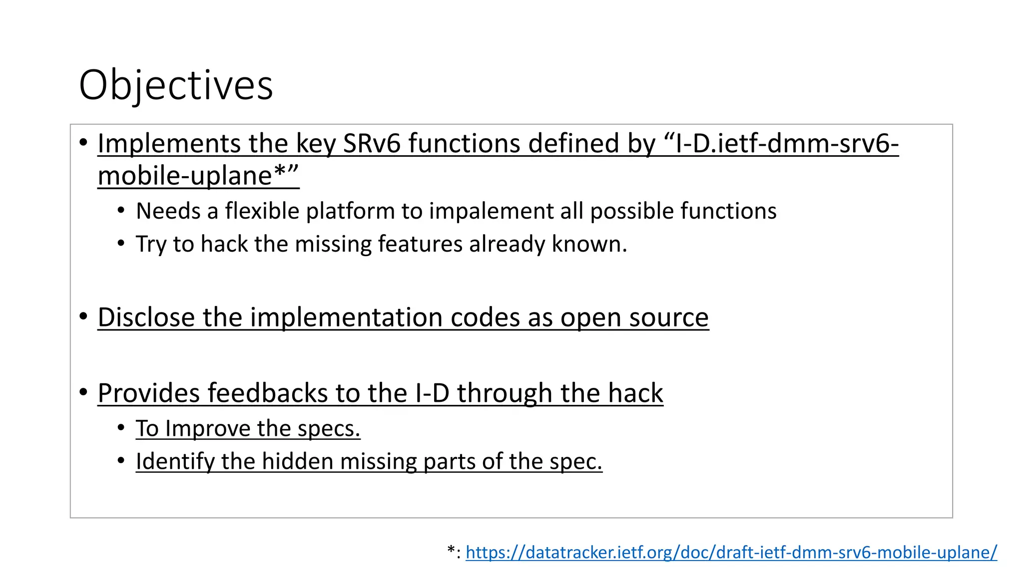 Objectives
• Implements the key SRv6 functions defined by “I-D.ietf-dmm-srv6-
mobile-uplane*”
• Needs a flexible platform to impalement all possible functions
• Try to hack the missing features already known.
• Disclose the implementation codes as open source
• Provides feedbacks to the I-D through the hack
• To Improve the specs.
• Identify the hidden missing parts of the spec.
*: https://datatracker.ietf.org/doc/draft-ietf-dmm-srv6-mobile-uplane/
 