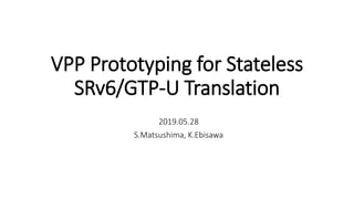 VPP Prototyping for Stateless
SRv6/GTP-U Translation
2019.05.28
S.Matsushima, K.Ebisawa
 