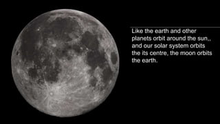 The moon is Earth’s
“satellite”
Like the earth and other
planets orbit around the sun,,
and our solar system orbits
the its centre, the moon orbits
the earth.
 