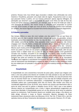 Página 10 de 120
próximo. Pessoas mais ricas tinham água encanada e cidades mais sofisticadas tais como
Cesáreia e Tessalônica, possuíam uma ampla rede de esgoto. Pouquíssimas eram as casas
que possuíam hortas e jardins, em sua maioria cultivavam apenas algumas folhagens. As
plantações que deveriam suprir a necessidade da cidade eram feitas do lado de fora dos
muros em hortas extensas, e Getsemani, por exemplo, onde de Jesus foi traído por Judas é
uma plantação de oliveiras. Até mesmo tempo as refeições eram preparadas no quintal
antes de serem levadas ao fogão que eram de barro. As festas das famílias eram realizadas
ali também, eles faziam fogueiras tocavam instrumentos dançavam e cantavam alegremente.
2) Cidades e povoados
Nos tempos bíblicos as casas não eram isoladas uma das outras a não ser que fosse em
território agrícola, mas a grande maioria delas estavam agrupadas em povoados, sempre
localizados próximos a nascentes ou rios, nos dias de Jesus Cristo havia aproximadamente
240 cidades somente na Galiléia. Estes povoados eram bastante pequenos não tinham
sinagogas nem tribunais, Belém e Emaús são exemplos dessas cidades, já Nazaré pelo seu
tamanho nem era considerada nas listas oficiais tanto dos judeus como dos romanos.
Mesmo assim muitos preferiam viver nestas cidades pequenas, pois havia a possibilidade de
terem seu jardim ou horta em seu próprio quintal além de mais privacidade, além do que
quanto maior a cidade maior era o custo de vida. As cidades grandes eram geralmente
cercadas com muralhas, Jerusalém é um exemplo de uma destas, estas muralhas tinham
grandes portões, e o fluxo de pessoas durante o dia era muito intenso através dos mesmos,
portanto boa parte do comércio da cidade localizava nestes portões, ali os mercadores
montavam seus negócios e contratavam funcionários. Por volta do primeiro século foi criada
uma lei interessante que desobrigava a esposa de seguir o marido se este resolvesse mudar
de uma cidade para um povoado e vice-versa por causa da mudança drástica de hábitos que
sofreria.
Hospitalidade
A hospitalidade era uma característica marcante do povo judeu, sempre que chegava uma
visita a uma casa judaica esta deveria ser recebida com toda atenção os seus pés deveriam
ser lavados coisa que geralmente é feito pela esposa do anfitrião, nas casas de pessoas mais
ricas os escravos faziam isso. A maioria seguia à risca este tipo de tradição enquanto uma
pequena minoria era realmente indissociável, a hospitalidade já estava tão arraigada na
sociedade judaica que a generosidade entre eles era franca. Não receber uma visita era
considerado paganismo (Lucas 16:19-25). Jesus mesmo nos ensinou que deveríamos abrir a
porta de nossa casa para os pobres e aleijados (Lucas 14:13). Tudo o que a casa poderia
oferecer deveria ser compartilhado com a visita, e alguns aproveitadores exageravam por
causa desta liberdade. A hospitalidade parece ser um dos alicerces da fé tanto no judaísmo
quanto no cristianismo. Todo forasteiro deveria ser recebido como amigo, e lhe deveria ser
dado abrigo, alimento e roupa se fossem necessário. Algumas passagens do Novo
testamento falam claramente sobre isso (Romanos 12:12; Tito 1:8; 1º Pedro 4:9), e até três
epístolas inteiras do Novo Testamento são dedicadas a este assunto: Filemom, 2º e 3º João.
www.universidadedabiblia.com.br
 