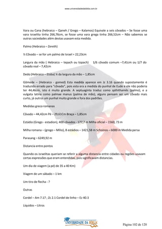Página 102 de 120
Vara ou Cana (hebraico – Qaneh / Grego – Kalamos) Equivale a seis côvados – Se fosse uma
vara israelita tinha 266,76cm, se fosse uma vara grega tinha 266,52cm – Não sabemos se
outras sociedades além destas usavam esta medida.
Palmo (Hebraico – Zereth)
½ Côvado – se for um palmo de Israel = 22,23cm
Largura da mão ( Hebraico – tepach ou topach) 1/6 côvado comum –7,41cm ou 1/7 do
côvado real – 7,42cm
Dedo (Hebraico – Etsba) ¼ da largura da mão – 1,85cm
Gômede – (Hebraico - gomed) Esta medida aparece em Jz 3.16 quando supostamente é
traduzido errado para “côvado”, pois esta era a medida do punhal de Eude e ele não poderia
ter 44,46cm, isto é muito grande. A septuaginta traduz como spthithamês (palmo), e a
vulgata latina como palmae manus (palma de mão), alguns pensam ser um côvado mais
curto, já outros um punhal muito grande e fora dos padrões.
Medidas greco romanas
Côvado – 44,42cm Pé – 29,61Cm Braça – 1,85cm
Estádio (Grego - estadion), 400 côvados - 177,7 m Milha oficial – 1560, 73 m
Milha romana – (grego – Mílio), 8 estádios – 1421,58 m Schoinos – 6000 m Medida persa
Parasang – 6249,92 m
Distancia entre pontos
Quando os israelitas queriam se referir a alguma distancia entre cidades ou regiões usavam
certas expressões que eram entendidas, pois significavam distancias.
Um dia de viagem (a pé) de 35 a 40 Km)
Viagem de um sábado – 1 km
Um tiro de flecha - ?
Outras
Cordel – Am 7.17 ; Zc 2.1 Cordel de linho – Ez 40.3
Líquidos – Litros
www.universidadedabiblia.com.br
 
