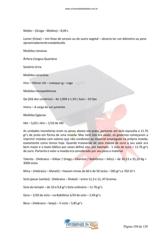 Página 104 de 120
Módio – (Grego - Módios) – 8,49 L
Lomer (Feixe) – Um feixe de cereais ou de outro vegetal – deveria ter um diâmetro ou peso
aproximadamenteestabelecido.
Medidas romanas
Ânfora Congius Quartário
Sextário Urna
Medidas cananéias
Hmr – Hômer Lth – Leteque Lg – Loge
Medidas mesopotâmicas
Qa (Silá dos sumérios) – de 1,004 a 1,34 L Sutu – 10 Qas
Imeru – A carga de um jumento
Medidas Egípcias
Hkt – 5,03 L Him – 1/10 de Hkt
As unidades monetárias eram os pesos abaixo em prata, portanto um siclo equivalia a 11.76
gr’s de prata em forma de uma moeda. Mas nem isto era exato, os governos começaram a
imprimir moedas com valores que não condiziam ao material empregado na própria moeda,
exatamente como temos hoje. Quando tratava-se de uma moeda de ouro o seu valor era
bem maior e o texto bíblico por vezes define isto, por exemplo : 1 siclo de ouro = 11.76 gr’s
de ouro. Portanto o valor a moeda era considerado por seu peso e material.
Talento - (Hebraico – Kikkar / Grego – tálanton / Babilônico – biltu) – de 30,13 a 35,10 Kg =
3000 siclos
Mina – (Hebraico – Maneh) – Haviam minas de 60 e de 50 siclos – 585 gr’s e 702 Gr’s
Siclo (pesar (verbo)) - (Hebraico – Shakal) – entre 11,3 e 11, 47 Gramas
Siclo do templo – de 10 a 9,8 gr’s Siclo ordinário – 11.76 gr’s
Gera – 1/20 de siclo – na Babilônia 1/24 de siclo – 2,49 gr’s
Beca – (Hebraico – beqa) – ½ siclo – 5,85 gr’s
www.universidadedabiblia.com.br
 