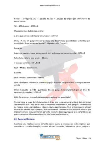 Página 106 de 120
Côvado – (do Egípcio Mh) – 1 côvado de área = 1 côvado de largura por 100 Côvados de
comprimento
St’t – 100 côvados = 2700 m2
Mesopotâmicas (Babilônia e Assíria)
A área que um boi poderia arar em um dia = 1600 m2
Imeru – A área em que poderia ser plantada uma determinada quantidade de sementes, que
quantidade? E que sementes? Em Lv 27.16 podemos ler “cevada”.
Romanas
Jugum ou Jugerum – Área que um par de bois seria capaz de arar em um dia = 2529 m2
Sulco (feito na terra pelo arado) – 36,6 m
1 Seah de sementes = 194,4 m2
Seah – Medida de sementes.
Israelita
Seah – medida e sementes – 784 m2
Jeira – (Hebraico – tsemed = vareta ou julgo) = área que um par de bois consegue arar em
um dia
Ômer de cevada – L 27.16 - quantidade de área que poderia ser plantada por um ômer de
sementes de cevada = 23.520 m2
OBS : As sementes eram calculadas em peso, volume, ou quantidade ?
Vamos trocar a carga de três jumentos de trigo pela terra que uma junta de bois consegue
arar em cinco dias? Hoje em dia não usamos mais estas medidas, mas pergunta seria motivos
de risos se fosse empregada por nós em alguma oportunidade. Nem arriscamos em calcular
muitos dos valores aqui expressos, mas encontramos também muitas pesquisas bíblicas que
mostram valores fixos, sem terem para isto nenhuma base segura para isto, portanto não se
preocupe com os diferentes valores das diferentes versões bíblicas.
23) Governo Romano.
Israel era uma nação pequena, portanto, estava sujeita a ocupação de todos impérios que
assumiam o controle da região, e assim foi com os assírios, babilônicos, persas, gregos e
www.universidadedabiblia.com.br
 