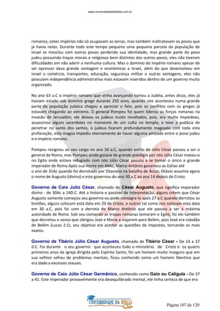Página 107 de 120
romanos; estes impérios não só ocupavam as terras, mas também maltratavam os povos que
já havia nelas. Durante todo este tempo pequeno uma pequena parcela da população de
Israel se mesclou com outros povos perdendo sua identidade, mas grande parte do povo
judeu possuindo traços morais e religiosos bem distintos dos outros povos, eles não tiveram
dificuldades em não aderir a nenhuma cultura. Mas o domínio do império romano apesar de
ser opressor dava grande vantagem e econômicas a Israel, além do que desenvolveu em
Israel o comércio, transportes, educação, segurança militar e outras vantagens; eles não
possuíam independência administrativa mais estavam inseridos dentro de um governo muito
organizado.
No ano 63 a.C o império romano que vinha avançando tomou a Judéia, antes disso, eles já
haviam estado sob domínio grego durante 250 anos, quando isto aconteceu numa grande
parte da população judaica chegou a apreciar o fato, pois os conflitos com os gregos já
estavam chegando ao extremo. O general Pompeu foi quem liderou as forças romanas na
invasão de Jerusalém, ele deixou os judeus muito revoltados, pois, era muito impiedoso,
assassinou alguns sacerdotes no momento de um culto no templo, e teve a audácia de
penetrar no santo dos santos, o judeus ficaram profundamente magoado com toda esta
profanação, esta magoa impediu eternamente de haver alguma amizade entre o povo judeu
e o império romano.
Pompeu resignou ao seu cargo no ano 50 a.C, quando então de Júlio César passou a ser o
general de Roma, mas Pompeu ainda gozava de grande prestígio por isto Júlio César matou-o
no Egito onde estava refugiado com isto Júlio César passou a se tornar o único e grande
imperador de Roma.Após sua morte em 44Ac, Marco Antônio governou as Gálias até
o ano de 31Ac quando foi derrotado por Otaviano na batalha de Áccio; Otávio assumia agora
o nome de Augusto (divino) e este governou do ano 30 a.C ao ano 14 depois de Cristo.
Governo de Caio Julio César, chamado de César Augusto, que significa imperador
divino - de 30Ac a 14D.C. Até a historia e passível de interpretação, alguns crêem que César
Augusto somente começou seu governo ou pode consagra-lo após 27 a.C quando derrotou os
bretões, alguns colocam está data em 29 de Cristo, e outros tal como nos colocam esta data
em 30 a.C, pois foi com a derrota de Marco Antônio que ele passou a ser a máxima
autoridade de Roma. Sob seu comando as tropas romanas tomaram o Egito, foi ele também
que decretou o senso que obrigou José e Maria a viajarem para Belém, pois José era cidadão
de Belém (Lucas 2:1), seu objetivo era acertar as questões de impostos, tornando os mais
exatos.
Governo de Tibério Júlio César Augusto, chamado de Tibério César - De 14 a 37
d.C. Foi durante o seu governo que aconteceu todo o ministério de Cristo e os quatro
primeiros anos da igreja dirigida pelo Espírito Santo; foi um homem muito inseguro que em
sua velhice sofreu de problemas mentais, ficou conhecido como um homem libertino que
era dado a excessos sexuais.
Governo de Caio Júlio César Germânico, conhecido como Gaio ou Calígula - De 37
a 41. Este imperador provavelmente era desequilibrado mental, ele tinha certeza de que era
www.universidadedabiblia.com.br
 