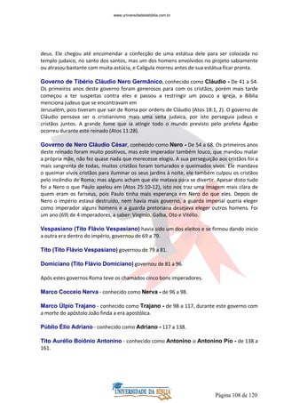 Página 108 de 120
deus. Ele chegou até encomendar a confecção de uma estátua dele para ser colocada no
templo judaico, no santo dos santos, mas um dos homens envolvidos no projeto sabiamente
ou atrasou bastante com muita astúcia, e Calígula morreu antes de sua estátua ficar pronta.
Governo de Tibério Cláudio Nero Germânico, conhecido como Cláudio - De 41 a 54.
Os primeiros anos deste governo foram generosos para com os cristãos, porém mais tarde
começou a ter suspeitas contra eles e passou a restringir um pouco a igreja, a Bíblia
menciona judeus que se encontravam em
Jerusalém, pois tiveram que sair de Roma por ordens de Cláudio (Atos 18:1, 2). O governo de
Cláudio pensava ser o cristianismo mais uma seita judaica, por isto perseguia judeus e
cristãos juntos. A grande fome que ia atingir todo o mundo previsto pelo profeta Ágabo
ocorreu durante este reinado (Atos 11:28).
Governo de Nero Cláudio César, conhecido como Nero - De 54 a 68. Os primeiros anos
deste reinado foram muito positivos, mas este imperador também louco, que mandou matar
a própria mãe, não fez quase nada que merecesse elogio. A sua perseguição aos cristãos foi a
mais sangrenta de todas, muitos cristãos foram torturados e queimados vivos. Ele mandava
o queimar vivos cristãos para iluminar os seus jardins à noite, ele também culpou os cristãos
pelo incêndio de Roma; mas alguns acham que ele matava para se divertir. Apesar disto tudo
foi a Nero o que Paulo apelou em (Atos 25:10-12), isto nos traz uma imagem mais clara de
quem eram os fariseus, pois Paulo tinha mais esperança em Nero do que eles. Depois de
Nero o império estava destruído, nem havia mais governo, a guarda imperial queria eleger
como imperador alguns homens e a guarda pretoriana desejava eleger outros homens. Foi
um ano (69) de 4 imperadores, a saber: Virginio, Galba, Oto e Vitélio.
Vespasiano (Tito Flávio Vespasiano) havia sido um dos eleitos e se firmou dando inicio
a outra era dentro do império, governou de 69 a 79.
Tito (Tito Flávio Vespasiano) governou de 79 a 81.
Domiciano (Tito Flávio Domiciano) governou de 81 a 96.
Após estes governos Roma teve os chamados cinco bons imperadores.
Marco Cocceio Nerva - conhecido como Nerva - de 96 a 98.
Marco Úlpio Trajano - conhecido como Trajano - de 98 a 117, durante este governo com
a morte do apóstolo João finda a era apostólica.
Públio Élio Adriano - conhecido como Adriano - 117 a 138.
Tito Aurélio Boiônio Antonino - conhecido como Antonino o Antonino Pio - de 138 a
161.
www.universidadedabiblia.com.br
 
