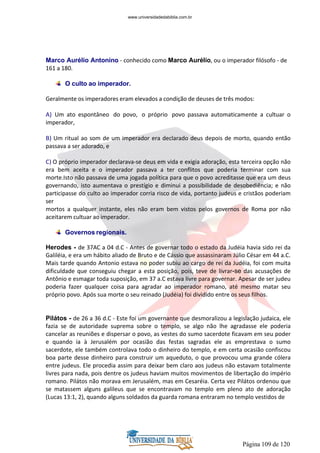 Página 109 de 120
Marco Aurélio Antonino - conhecido como Marco Aurélio, ou o imperador filósofo - de
161 a 180.
O culto ao imperador.
Geralmente os imperadores eram elevados a condição de deuses de três modos:
A) Um ato espontâneo do povo, o próprio povo passava automaticamente a cultuar o
imperador,
B) Um ritual ao som de um imperador era declarado deus depois de morto, quando então
passava a ser adorado, e
C) O próprio imperador declarava-se deus em vida e exigia adoração, esta terceira opção não
era bem aceita e o imperador passava a ter conflitos que poderia terminar com sua
morte.Isto não passava de uma jogada política para que o povo acreditasse que era um deus
governando, isto aumentava o prestígio e diminui a possibilidade de desobediência; e não
participasse do culto ao imperador corria risco de vida, portanto judeus e cristãos poderiam
ser
mortos a qualquer instante, eles não eram bem vistos pelos governos de Roma por não
aceitarem cultuar ao imperador.
Governos regionais.
Herodes - de 37AC a 04 d.C - Antes de governar todo o estado da Judéia havia sido rei da
Galiléia, e era um hábito aliado de Bruto e de Cássio que assassinaram Júlio César em 44 a.C.
Mais tarde quando Antonio estava no poder subiu ao cargo de rei da Judéia, foi com muita
dificuldade que conseguiu chegar a esta posição, pois, teve de livrar-se das acusações de
Antônio e esmagar toda suposição, em 37 a.C estava livre para governar. Apesar de ser judeu
poderia fazer qualquer coisa para agradar ao imperador romano, até mesmo matar seu
próprio povo. Após sua morte o seu reinado (Judéia) foi dividido entre os seus filhos.
Pilátos - de 26 a 36 d.C - Este foi um governante que desmoralizou a legislação judaica, ele
fazia se de autoridade suprema sobre o templo, se algo não lhe agradasse ele poderia
cancelar as reuniões e dispersar o povo, as vestes do sumo sacerdote ficavam em seu poder
e quando ia à Jerusalém por ocasião das festas sagradas ele as emprestava o sumo
sacerdote, ele também controlava todo o dinheiro do templo, e em certa ocasião confiscou
boa parte desse dinheiro para construir um aqueduto, o que provocou uma grande cólera
entre judeus. Ele procedia assim para deixar bem claro aos judeus não estavam totalmente
livres para nada, pois dentre os judeus haviam muitos movimentos de libertação do império
romano. Pilátos não morava em Jerusalém, mas em Cesaréia. Certa vez Pilátos ordenou que
se matassem alguns galileus que se encontravam no templo em pleno ato de adoração
(Lucas 13:1, 2), quando alguns soldados da guarda romana entraram no templo vestidos de
www.universidadedabiblia.com.br
 