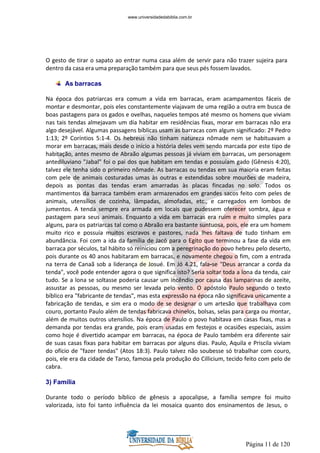 Página 11 de 120
O gesto de tirar o sapato ao entrar numa casa além de servir para não trazer sujeira para
dentro da casa era uma preparação também para que seus pés fossem lavados.
As barracas
Na época dos patriarcas era comum a vida em barracas, eram acampamentos fáceis de
montar e desmontar, pois eles constantemente viajavam de uma região a outra em busca de
boas pastagens para os gados e ovelhas, naqueles tempos até mesmo os homens que viviam
nas tais tendas almejavam um dia habitar em residências fixas, morar em barracas não era
algo desejável. Algumas passagens bíblicas usam as barracas com algum significado: 2º Pedro
1:13; 2º Coríntios 5:1-4. Os hebreus não tinham natureza nômade nem se habituavam a
morar em barracas, mais desde o início a história deles vem sendo marcada por este tipo de
habitação, antes mesmo de Abraão algumas pessoas já viviam em barracas, um personagem
antediluviano "Jabal" foi o pai dos que habitam em tendas e possuíam gado (Gênesis 4:20),
talvez ele tenha sido o primeiro nômade. As barracas ou tendas em sua maioria eram feitas
com pele de animais costuradas umas às outras e estendidas sobre mourões de madeira,
depois as pontas das tendas eram amarradas às placas fincadas no solo. Todos os
mantimentos da barraca também eram armazenados em grandes sacos feito com peles de
animais, utensílios de cozinha, lâmpadas, almofadas, etc., e carregados em lombos de
jumentos. A tenda sempre era armada em locais que pudessem oferecer sombra, água e
pastagem para seus animais. Enquanto a vida em barracas era ruim e muito simples para
alguns, para os patriarcas tal como o Abraão era bastante suntuosa, pois, ele era um homem
muito rico e possuía muitos escravos e pastores, nada lhes faltava de tudo tinham em
abundância. Foi com a ida da família de Jacó para o Egito que terminou a fase da vida em
barraca por séculos, tal hábito só reiniciou com a peregrinação do povo hebreu pelo deserto,
pois durante os 40 anos habitaram em barracas, e novamente chegou o fim, com a entrada
na terra de Canaã sob a liderança de Josué. Em Jó 4.21, fala-se "Deus arrancar a corda da
tenda", você pode entender agora o que significa isto? Seria soltar toda a lona da tenda, cair
tudo. Se a lona se soltasse poderia causar um incêndio por causa das lamparinas de azeite,
assustar as pessoas, ou mesmo ser levada pelo vento. O apóstolo Paulo segundo o texto
bíblico era "fabricante de tendas", mas esta expressão na época não significava unicamente a
fabricação de tendas, e sim era o modo de se designar o um artesão que trabalhava com
couro, portanto Paulo além de tendas fabricava chinelos, bolsas, selas para carga ou montar,
além de muitos outros utensílios. Na época de Paulo o povo habitava em casas fixas, mas a
demanda por tendas era grande, pois eram usadas em festejos e ocasiões especiais, assim
como hoje é divertido acampar em barracas, na época de Paulo também era diferente sair
de suas casas fixas para habitar em barracas por alguns dias. Paulo, Aquila e Priscila viviam
do ofício de "fazer tendas" (Atos 18:3). Paulo talvez não soubesse só trabalhar com couro,
pois, ele era da cidade de Tarso, famosa pela produção do Cillicium, tecido feito com pelo de
cabra.
3) Família
Durante todo o período bíblico de gênesis a apocalipse, a família sempre foi muito
valorizada, isto foi tanto influência da lei mosaica quanto dos ensinamentos de Jesus, o
www.universidadedabiblia.com.br
 