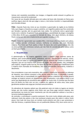 Página 110 de 120
túnicas com cassetetes escondidos nas mangas, e chegando aonde estavam os galileus os
massacraram, este ato foi condenável.
Por causa da sua situação delicada para com judeus (já havia sido chamado em Roma para
justificar alguns atos) ele não quis julgar a Jesus e, mas tentou transferir a responsabilidade
para Herodes Antipas.
Félix - Quando Paulo deu início ao seu ministério o governador da região já era Antônio
Felix, que chegara a Cesaréia eu ocupar o pretório, um magnífico palácio que fora construído
por Herodes o grande, dali era governada toda Judéia. Foi conhecido como o governador
muito ruim e violento. O apóstolo Paulo certa vez teve a possibilidade de pregar o evangelho
a Félix (Atos 24:26) que o escutava na intenção de retirar dele algum dinheiro, ele deixou
Paulo o preço por dois anos simplesmente para agradar os judeus (v 27).
Festo - Festo foi o governador que sucedeu Félix, e ele trouxe alívio na relação com judeus,
pois mandou prender criminosos comuns, melhorou as estradas, deu mais liberdade
religiosa; foi a Festo que Paulo apelou a César. Na época dos outros governadores eles não
se preocupavam com criminosos comuns, por isto Felix foi considerado pelos judeus como
um bom governante.
Os publicanos
A administração de um império gigantesco como o romano exigia enormes somas de
dinheiro, para construção de portos, anfiteatros, estradas, manutenção do exército, navios,
etc. Por isto em todos os lugares que estavam sob seu domínio eles tinham os coletores de
impostos, que em sua maioria eram pessoas da região, elas eram adiadas, mas, protegidas
pelo império, ninguém podia toca-las. Na época de Herodes os judeus que trabalhavam para
o império eram chamados de herodianos, eles eram considerados mercenários, traidores e
desonestos.
Para arrecadarem o que seria necessário, eles criaram o sistema de concessões na cobrança
de impostos, esse sistema começara a dois séculos antes de Cristo, a tributação é pesado,
mas, atendia bem as necessidades do império.Neste sistema o detentor da franquia deveria
entregar ao império romano um determinado valor anualmente, e ele poderia cobrar a sua
parte que dependendo da consciência dele poderia ser muito mais. O contrato que lhe dava
para tal direito era feito com um juiz, e poderia ter vigência de vários anos; estes juízes
geralmente vendiam este cargo por uma boa soma de dinheiro.
Os cobradores de impostos sabiam que não poderiam estar em todos os lugares ao mesmo
tempo, por isto muitos negócios eram feitos sem que fosse pago nenhum imposto, eles
permaneciam nos locais de maior movimento; por isto eles poderiam sublocar a sua área a
terceiros mediante pagamento
de comissão, e contratavam a quantos quisessem. Eles eram muito odiados pelo povo, pois
cobravam muito dos pobres e dos ricos aceitavam propina para não cobrar o cobrar muito
pouco. Com tudo isto Jesus teve um contato muito próximo com eles o que aumentava o
ódio dos fariseus, o apóstolo Mateus era um publicando (Mateus 9:9), Jesus comia com os
www.universidadedabiblia.com.br
 