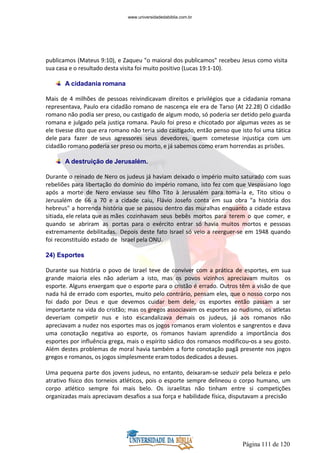 Página 111 de 120
publicamos (Mateus 9:10), e Zaqueu "o maioral dos publicamos" recebeu Jesus como visita
sua casa e o resultado desta visita foi muito positivo (Lucas 19:1-10).
A cidadania romana
Mais de 4 milhões de pessoas reivindicavam direitos e privilégios que a cidadania romana
representava, Paulo era cidadão romano de nascença ele era de Tarso (At 22.28) O cidadão
romano não podia ser preso, ou castigado de algum modo, só poderia ser detido pelo guarda
romana e julgado pela justiça romana. Paulo foi preso e chicotado por algumas vezes as se
ele tivesse dito que era romano não teria sido castigado, então penso que isto foi uma tática
dele para fazer de seus agressores seus devedores, quem cometesse injustiça com um
cidadão romano poderia ser preso ou morto, e já sabemos como eram horrendas as prisões.
A destruição de Jerusalém.
Durante o reinado de Nero os judeus já haviam deixado o império muito saturado com suas
rebeliões para libertação do domínio do império romano, isto fez com que Vespasiano logo
após a morte de Nero enviasse seu filho Tito à Jerusalém para toma-la e, Tito sitiou o
Jerusalém de 66 a 70 e a cidade caiu, Flávio Josefo conta em sua obra "a história dos
hebreus" a horrenda história que se passou dentro das muralhas enquanto a cidade estava
sitiada, ele relata que as mães cozinhavam seus bebês mortos para terem o que comer, e
quando se abriram as portas para o exército entrar só havia muitos mortos e pessoas
extremamente debilitadas. Depois deste fato Israel só veio a reerguer-se em 1948 quando
foi reconstituído estado de Israel pela ONU.
24) Esportes
Durante sua história o povo de Israel teve de conviver com a prática de esportes, em sua
grande maioria eles não aderiam a isto, mas os povos vizinhos apreciavam muitos os
esporte. Alguns enxergam que o esporte para o cristão é errado. Outros têm a visão de que
nada há de errado com esportes, muito pelo contrário, pensam eles, que o nosso corpo nos
foi dado por Deus e que devemos cuidar bem dele, os esportes então passam a ser
importante na vida do cristão; mas os gregos associavam os esportes ao nudismo, os atletas
deveriam competir nus e isto escandalizava demais os judeus, já aos romanos não
apreciavam a nudez nos esportes mas os jogos romanos eram violentos e sangrentos e dava
uma conotação negativa ao esporte, os romanos haviam aprendido a importância dos
esportes por influência grega, mais o espírito sádico dos romanos modificou-os a seu gosto.
Além destes problemas de moral havia também a forte conotação pagã presente nos jogos
gregos e romanos, os jogos simplesmente eram todos dedicados a deuses.
Uma pequena parte dos jovens judeus, no entanto, deixaram-se seduzir pela beleza e pelo
atrativo físico dos torneios atléticos, pois o esporte sempre delineou o corpo humano, um
corpo atlético sempre foi mais belo. Os israelitas não tinham entre si competições
organizadas mais apreciavam desafios a sua força e habilidade física, disputavam a precisão
www.universidadedabiblia.com.br
 