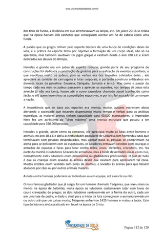 Página 112 de 120
dos tiros de funda, a distância em que arremessavam as lanças, etc. Em juízes 20:16 se relata
que na época haviam 700 canhotos que conseguiam acertar um fio de cabelo como uma
funda.
A paixão que os gregos tinham pelo esporte decorre de uma busca de condições ideais de
vida, e a prática do esporte tinha por objetivo a formação de um corpo ideal, não só na
aparência, mas também saudável. Os jogos gregos e existiam desde o ano 780 a.C e eram
dedicados aos deuses do Olimpo.
Herodes o grande era um judeu de espírito romano, grande parte de seu programa de
construções foi dedicada a construção de ginásios para a realização de eventos esportivos, o
que revoltava muito os judeus, pois as verbas era dos impostos coletados deles ; ele
apreciava as corridas de carruagens e lutas corporais, e portanto construiu anfiteatros em
diversos locais da palestina: Cesaréia, Tariquéia, Samaria e Jericó. Mas como o passar do
tempo cada vez mais os judeus passavam a apreciar os esportes, nos tempos de Jesus esta
aversão já não era tanta, houve até o sumo sacerdote chamado Josué (conhecido como
Jasão, o vil) quem incentivou as competições esportivas, e por isto foi acusado de corromper
a nação.
A importância que se dava aos esportes era imensa, muitos autores escreviam obras
alertando a sociedade que estavam dispensando muito tempo e verbas para as práticas
esportivas, as maiores arenas tinham capacidade para 40.000 espectadores, o imperador
Nero fez um acréscimo ao "circo máximo" uma imensa estrutura que passou a ter
capacidade para 350.000 pessoas.
Herodes o grande, assim como os romanos, ele apreciava muito as lutas entre homens e
animais, no ano 10 a.C e abriu as festividades populares de Cesáreia com horrendas lutas que
terminavam com pessoas despedaçadas, mas apesar disso as pessoas se comprimiam na
arena para se deliciarem com os espetáculos, os lutadores entravam vestidos com couraças e
armados de espadas e facas para lutar contra leões, ursos, elefantes, crocodilos, etc. Na
parte da manhã os lutadores lutavam de armadura, mas à tarde desarmados ou as vezes nus,
normalmente estes lutadores eram prisioneiros ou gladiadores profissionais. O pior de tudo
é que as crianças eram levadas às arenas desde que nasciam para apreciarem tal coisa.
Muitos cristãos eram vestidos com peles de animais, e levados às arenas para que fossem
atacados por cães ou por outros animais maiores.
As lutas entre homens poderiam ser individuais ou em equipe, até a morte ou não.
O mais famoso gladiador que já surgiu foi um homem chamado Teógenes, que viveu mais ou
menos na época de Salomão, nesta época os lutadores costumavam lutar com luvas de
couro cravejadas de pregos; os dois lutadores sentavam-se um à frente do outro, cada um
em uma laje de pedra, e dado o sinal para o início da luta começavam a esmurrarem-se um
ou outro até que um caísse morto; Teógenes enfrentou 1425 homens e matou a todos. Este
tipo de luta era ainda praticado em Israel na época de Cristo.
www.universidadedabiblia.com.br
 