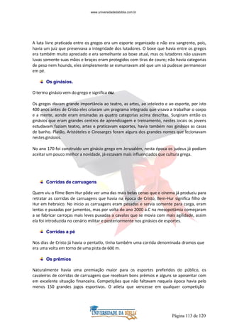 Página 113 de 120
A luta livre praticada entre os gregos era um esporte organizado e não era sangrento, pois,
havia um juiz que preservava a integridade dos lutadores. O boxe que havia entre os gregos
era também muito apreciado e era semelhante ao boxe atual, mas os lutadores não usavam
luvas somente suas mãos e braços eram protegidos com tiras de couro; não havia categorias
de peso nem hounds, eles simplesmente se esmurravam até que um só pudesse permanecer
em pé.
Os ginásios.
O termo ginásio vem do grego e significa nu.
Os gregos davam grande importância ao teatro, as artes, ao intelecto e ao esporte, por isto
400 anos antes de Cristo eles criaram um programa integrado que visava a trabalhar o corpo
e a mente, aonde eram ensinadas as quatro categorias acima descritas. Surgiram então os
ginásios que eram grandes centros de aprendizagem e treinamento, nestes locais os jovens
estudavam faziam teatro, artes e praticavam esportes, havia também nos ginásios as casas
de banho. Platão, Aristóteles e Cinosarges foram alguns dos grandes nomes que lecionavam
nestes ginásios.
No ano 170 foi construído um ginásio grego em Jerusalém, nesta época os judeus já podiam
aceitar um pouco melhor a novidade, já estavam mais influenciados que cultura grega.
Corridas de carruagens
Quem viu o filme Bem-Hur pôde ver uma das mais belas cenas que o cinema já produziu para
retratar as corridas de carruagens que havia na época de Cristo, Bem-Hur significa filho de
Hur em hebraico. No inicio as carruagens eram pesadas e servia somente para carga, eram
lentas e puxadas por jumentos, mas por volta do ano 2000 a.C na mesopotâmia começaram
a se fabricar carroças mais leves puxadas a cavalos que se movia com mais agilidade, assim
ela foi introduzida no cenário militar e posteriormente nos ginásios de esportes.
Corridas a pé
Nos dias de Cristo já havia o pentatlo, tinha também uma corrida denominada dromos que
era uma volta em torno de uma pista de 600 m.
Os prêmios
Naturalmente havia uma premiação maior para os esportes preferidos do público, os
cavaleiros de corridas de carruagens que recebiam bons prêmios e alguns se aposentar com
em excelente situação financeira. Competições que não faltavam naquela época havia pelo
menos 150 grandes jogos esportivos. O atleta que vencesse em qualquer competição
www.universidadedabiblia.com.br
 