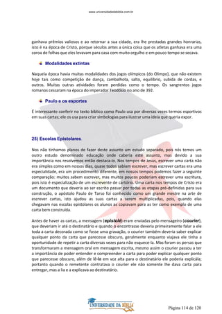 Página 114 de 120
ganhava prêmios valiosos e ao retornar a sua cidade, era lhe prestadas grandes honrarias,
isto é na época de Cristo, porque séculos antes a única coisa que os atletas ganhava era uma
coroa de folhas que eles levavam para casa com muito orgulho e em pouco tempo se secava.
Modalidades extintas
Naquela época havia muitas modalidades dos jogos olímpicos (do Olimpo), que não existem
hoje tais como competição de dança, cambalhota, salto, equilíbrio, subida de cordas, e
outros. Muitas outras atividades foram perdidas como o tempo. Os sangrentos jogos
romanos cessaram na época do imperador Teodósio no ano de 392.
Paulo e os esportes
É interessante conferir no texto bíblico como Paulo usa por diversas vezes termos esportivos
em suas cartas; ele os usa para criar simbologias para ilustrar uma ideia que queria expor.
25) Escolas Epistolares.
Nos não tínhamos planos de fazer deste assunto um estudo separado, pois nós temos um
outro estudo denominado educação onde caberia este assunto, mas devido a sua
importância nos resolvemos então destaca-lo. Nos tempos de Jesus, escrever uma carta não
era simples como em nossos dias, quase todos sabiam escrever, mas escrever cartas era uma
especialidade, era um procedimento diferente, em nossos tempos podemos fazer a seguinte
comparação: muitos sabem escrever, mas muitos poucos poderiam escrever uma escritura,
pois isto é especialização de um escrevente de cartório. Uma carta nos tempos de Cristo era
um documento que deveria ao ser escrito passar por todas as etapas pré-definidas para sua
construção, o apóstolo Paulo de Tarso foi conhecido como um grande mestre na arte de
escrever cartas, isto ajudou as suas cartas a serem multiplicadas, pois, quando elas
chegavam nas escolas epistolares os alunos as copiavam para as ter como exemplo de uma
carta bem construída.
Antes de haver as cartas, a mensagem (epistolé) eram enviadas pelo mensageiro (courier),
que deveriam ir até o destinatário e quando o encontrasse deveria primeiramente falar a ele
toda a carta decorada como se fosse uma gravação, o courier também deveria saber explicar
qualquer ponto da carta que parecesse obscuro, geralmente enquanto viajava ele tinha a
oportunidade de repetir a carta diversas vezes para não esquece-la. Mas foram os persas que
transformaram a mensagem oral em mensagem escrita, mesmo assim o courier passou a ter
a importância de poder entender e compreender a carta para poder explicar qualquer ponto
que parecesse obscuro, além de lê-la em voz alta para o destinatário ele poderia explicála;
portanto quando o remetente contratava o courier ele não somente lhe dava carta para
entregar, mas a lia e a explicava ao destinatário.
www.universidadedabiblia.com.br
 