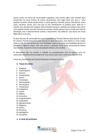 Página 116 de 120
outras cartas, em forma de conversação imaginária, esta mesma regra valia também para
acrescentar na carta trechos de outros documentos; esta regra fazia com que a carta
pudesse assimilar textos pertencentes a outros gêneros (sermão, poesia, documento, outra
carta, narrativa, ensaio, etc.) sem que os tais interferissem na própria carta. Após ler e
estudar com atenção este capítulo você entenderá porque a epistola aos Hebreus que não é
uma epistola (carta), mas têm formato de sermão, muitos pensam que é errado este tipo de
afirmação, mas é absolutamente correto, o documento "aos hebreus" que temos em nossa
Bíblia não é uma carta.
Os dois manuais de construção de cartas chamavam-se Pseudo-Libanius (que possuía 41 tipo
de cartas) e Pseudo-Demetrius (que possuía 21 tipos de cartas), este último é o mais usado;
cada um tipo de carta deveria ter uma finalidade e para se alcançar esta finalidade deveria se
obedecer a algumas regras. Pelo que parece o apóstolo Paulo tinha conhecimento destas
duas escolas, enquanto a maioria das pessoas utilizava uma só delas.
O destinatário não iria conferir o método ou procedimentos com as quais a carta foi
construída, simplesmente ele poderia ler uma carta muito clara, e este era o objetivo final.
A lista das classificações de Pseudo-Demetrius vai abaixo na tabela.
Tipos de cartas
1- Amigável
2- Comendatória
3- Censura
4- Condenatória
5- Severa
6- Consolação
7- Admoestação
8- Ameaçadora
9- Vituperativa
10- Indagatória
11- Louvor
12- Réplica
13- Consultiva
14- Congratulatória
15- Suplicatória
16- Agradecimento
17- Alegórica
18- Irônica
19- Narrativa
20- Apologética
21- Acusatória
A carta de parênese.
www.universidadedabiblia.com.br
 