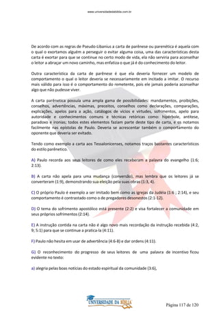 Página 117 de 120
De acordo com as regras de Pseudo-Libanius a carta de parênese ou parenética é aquela com
o qual o exortamos alguém a perseguir o evitar alguma coisa, uma das características desta
carta é exortar para que se continue no certo modo de vida, ela não serviria para aconselhar
o leitor a abraçar um novo caminho, mas enfatiza o que já é do conhecimento do leitor.
Outra característica da carta de parênese é que ela deveria fornecer um modelo de
comportamento o qual o leitor deveria se necessariamente em incitado a imitar. O recurso
mais válido para isso é o comportamento do remetente, pois ele jamais poderia aconselhar
algo que não pudesse viver.
A carta parênetica possuía uma ampla gama de possibilidades: mandamentos, proibições,
conselhos, advertências, máximas, preceitos, conselhos como declarações, comparações,
explicações, apelos para a ação, catálogos de vícios e virtudes, sofrimentos, apelo para
autoridade e conhecimentos comuns e técnicas retóricas como: hipérbole, antítese,
paradoxo e ironias; todos estes elementos faziam parte deste tipo de carta, e os notamos
facilmente nas epístolas de Paulo. Deveria se acrescentar também o comportamento do
oponente que deveria ser evitado.
Tendo como exemplo a carta aos Tessalonicenses, notamos traços bastantes característicos
do estilo parênetico.
A) Paulo recorda aos seus leitores de como eles receberam a palavra do evangelho (1:6;
2:13).
B) A carta não apela para uma mudança (conversão), mas lembra que os leitores já se
converteram (1:9), demonstrando sua eleição pela suas obras (1:3, 4).
C) O próprio Paulo é exemplo a ser imitado bem como as igrejas da Judéia (1:6 ; 2:14), e seu
comportamento é contrastado como o de pregadores desonestos (2:1-12).
D) O tema do sofrimento apostólico está presente (2:2) e visa fortalecer a comunidade em
seus próprios sofrimentos (2:14).
E) A instrução contida na carta não é algo novo mais recordação da instrução recebida (4:2,
9; 5:1) para que se continue a pratica-la (4:11).
F) Paulo não hesita em usar de advertência (4:6-8) e dar ordens (4:11).
G) O reconhecimento do progresso de seus leitores de uma palavra de incentivo ficou
evidente no texto:
a) alegria pelas boas notícias do estado espiritual da comunidade (3:6),
www.universidadedabiblia.com.br
 