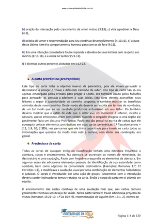 Página 118 de 120
b) oração da interseção pelo crescimento de amor mútuo (3:13), c) vida agradável a Deus
(4.1),
d) prática do amor e recomendação para seu contínuo desenvolvimento (4:10,11), e) a base
deste último item é o comportamento honroso para com os de fora (4:12).
H) Em uma intenção consoladora Paulo responde a dúvidas de seus leitores com respeito aos
mortos (4:13-18), e a vinda do Senhor (5:1-11).
I) E diversos outros preceitos alistados em 5:12-22.
A carta protréptica (protreptikos)
Este tipo de carta tinha o objetivo inverso da parenética, pois ela visava persuadir o
destinatário a abraçar o "novo e diferente caminho de vida". Este tipo de carta não só era
apenas empregada pelos cristãos para pregar a Cristo, era também usado pelos filósofos
para persuadir as pessoas a aderirem à suas ideias. Esta carta deveria aconselhar seus
leitores a seguir a superioridade do caminho proposto, e também mostrar os benefícios
advindos deste novo caminho. Deste modo ela deveria ser escrita em termos de novidades,
de um tal modo que ao ser recebida produzisse entusiasmo em seu leitor. Ela também
deveria mostrar que o estilo de vida que o leitor vive no momento é inferior, incerto e
obscuro, apelos emocionais eram bem-vindos. Quando o pregador chegava a uma região ele
geralmente fazia um discurso Protréptico. Paulo era tão genial na escrita de cartas que ele
conseguia colocar elementos protrépticos em suas cartas perenéticas: 1ª Tessalonicenses –
2:2; 1:9, 10; 2:3D6, nos pensamos que ele tinha capacidade para inserir na carta todas as
informações que quisesse do modo mais sutil e correto, sem afetar sua construção, era
genial.
A estrutura da carta
Todas as cartas de qualquer estilo ou classificação tinham uma estrutura tripartida: a
abertura, corpo e encerramento. Na abertura se escreviam os nomes do remetente, do
destinatário e uma saudação, Paulo com frequência expandia os elementos da abertura. Em
algumas vezes ele adicionava elementos pessoais de identificação de sua autoridade como
apóstolo, bem como adjetivos da comunidade destinatária. (Exemplos: Romanos 1:7; 1ª
Coríntios 1:2), e modificava a saudação usual por uma combinação de elementos helenísticos
e judaicos. O corpo é introduzido por uma ação de graças, juntamente com a introdução
deveria conter insinuado os temas tratados na carta. Então o corpo da carta em si deveria ser
escrito.
O encerramento das cartas constava de uma saudação final que, nas cartas comuns
geralmente constava um desejo de saúde. Nesta parte também Paulo adicionava projetos de
visitas (Romanos 15:22-19; 1ª Co 16:5-9), recomendação de alguém (Rm 16:1, 2), nomes de
www.universidadedabiblia.com.br
 