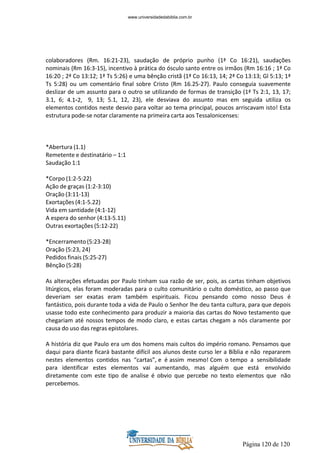 Página 120 de 120
colaboradores (Rm. 16:21-23), saudação de próprio punho (1ª Co 16:21), saudações
nominais (Rm 16:3-15), incentivo à prática do ósculo santo entre os irmãos (Rm 16:16 ; 1ª Co
16:20 ; 2ª Co 13:12; 1ª Ts 5:26) e uma bênção cristã (1ª Co 16:13, 14; 2ª Co 13:13; Gl 5:13; 1ª
Ts 5:28) ou um comentário final sobre Cristo (Rm 16.25-27). Paulo conseguia suavemente
deslizar de um assunto para o outro se utilizando de formas de transição (1ª Ts 2:1, 13, 17;
3.1, 6; 4.1-2, 9, 13; 5.1, 12, 23), ele desviava do assunto mas em seguida utiliza os
elementos contidos neste desvio para voltar ao tema principal, poucos arriscavam isto! Esta
estrutura pode-se notar claramente na primeira carta aos Tessalonicenses:
*Abertura (1.1)
Remetente e destinatário – 1:1
Saudação 1:1
*Corpo (1:2-5:22)
Ação de graças (1:2-3:10)
Oração (3:11-13)
Exortações (4:1-5.22)
Vida em santidade (4:1-12)
A espera do senhor (4:13-5.11)
Outras exortações (5:12-22)
*Encerramento(5:23-28)
Oração (5:23, 24)
Pedidos finais (5:25-27)
Bênção (5:28)
As alterações efetuadas por Paulo tinham sua razão de ser, pois, as cartas tinham objetivos
litúrgicos, elas foram moderadas para o culto comunitário o culto doméstico, ao passo que
deveriam ser exatas eram também espirituais. Ficou pensando como nosso Deus é
fantástico, pois durante toda a vida de Paulo o Senhor lhe deu tanta cultura, para que depois
usasse todo este conhecimento para produzir a maioria das cartas do Novo testamento que
chegariam até nossos tempos de modo claro, e estas cartas chegam a nós claramente por
causa do uso das regras epistolares.
A história diz que Paulo era um dos homens mais cultos do império romano. Pensamos que
daqui para diante ficará bastante difícil aos alunos deste curso ler a Bíblia e não repararem
nestes elementos contidos nas “cartas”, e é assim mesmo! Com o tempo a sensibilidade
para identificar estes elementos vai aumentando, mas alguém que está envolvido
diretamente com este tipo de analise é obvio que percebe no texto elementos que não
percebemos.
www.universidadedabiblia.com.br
 
