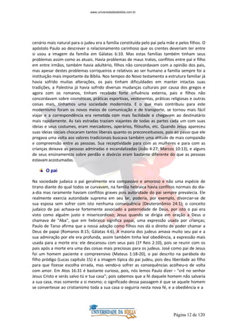 Página 12 de 120
cenário mais natural para o judeu era a família constituída pelo pai pela mãe e pelos filhos. O
apóstolo Paulo ao descrever o relacionamento carinhoso que os crentes deveriam ter entre
si usou a imagem da família em Gálatas 6:10. Mas estas famílias também tinham seus
problemas assim como as atuais. Havia problemas de maus tratos, conflitos entre pai e filho
em entre irmãos, também havia adultério, filhos não concordavam com a opinião dos pais,
mas apesar destes problemas corriqueiros e relativos ao ser humano a família sempre foi a
instituição mais importante da Bíblia. Nos tempos do Novo testamento a estrutura familiar já
havia sofrido muitas alterações, os pais tinham dificuldades em manter intactas suas
tradições, a Palestina já havia sofrido diversas mudanças culturais por causa dos gregos e
agora com os romanos, tinham recebido forte influência externa, pais e filhos não
concordavam sobre cosméticos, práticas esportivas, vestimentas, práticas religiosas e outras
coisas mais, tínhamos uma sociedade modernista. E o que mais contribuiu para este
modernismo foram os novos meios de comunicação e de transporte, se tornou mais fácil
viajar e a correspondência era remetida com mais facilidade e chegavam ao destinatário
mais rapidamente. As tais estradas traziam viajantes de todas as partes cada um com suas
ideias e seus costumes, eram mercadores, operários, filósofos, etc. Quando Jesus apareceu
suas ideias sociais chocaram tantos liberais quanto os preconceituosos, pois ao passo que ele
pregava uma volta aos valores tradicionais buscava também uma atitude de mais compaixão
e compreensão entre as pessoas. Sua receptividade para com as mulheres e para com as
crianças deixava as pessoas admiradas e escandalizadas (João 4:27; Marcos 10:13), e alguns
de seus ensinamentos sobre perdão e divórcio eram bastante diferente do que as pessoas
estavam acostumadas.
O pai
Na sociedade judaica o pai geralmente era compassivo e amoroso e não uma espécie de
tirano diante do qual todos se curvavam, na família hebraica havia conflitos normais do dia-
a-dia mas raramente haviam conflitos graves pois autoridade do pai sempre prevalecia. Ele
realmente exercia autoridade suprema em seu lar, poderia, por exemplo, divorciar-se de
sua esposa sem sofrer com isto nenhuma consequência (Deuteronômio 24:1); o conceito
judaico de pai achava-se fortemente associado a paternidade de Deus, por isto o pai era
visto como alguém justo e misericordioso; Jesus quando se dirigia em oração a Deus o
chamava de "Aba", que em hebraico significa papai, uma expressão usada por crianças;
Paulo de Tarso afirma que a nossa adoção como filhos nos dá o direito de poder chamar a
Deus de papai (Romanos 8:15; Gálatas 4:6). A maioria dos judeus amava muito seu pai e a
sua admiração por ele era profunda, assim também tinha leal obediência, a expressão mais
usada para a morte era: ele descansou com seus pais (1º Reis 2:10), pois se reunir com os
pais após a morte era uma das coisas mais preciosas para os judeus. José como pai de Jesus
foi um homem paciente e compreensivo (Mateus 1:18-20), o pai descrito na parábola do
filho pródigo (Lucas capítulo 15) é a imagem típica do pai judeu, pois deu liberdade ao filho
para que fizesse escolha errada, mas vendo-o sofrer as consequências acolheu-o de volta
com amor. Em Atos 16:31 é bastante curioso, pois, nós lemos Paulo dizer - "crê no senhor
Jesus Cristo e serás salvo tú e tua casa"; pois sabemos que a fé daquele homem não salvaria
a sua casa, mas somente a si mesmo; o significado dessa passagem é que se aquele homem
se convertesse ao cristianismo toda a sua casa o seguiria nesta nova fé, e a obediência e a
www.universidadedabiblia.com.br
 