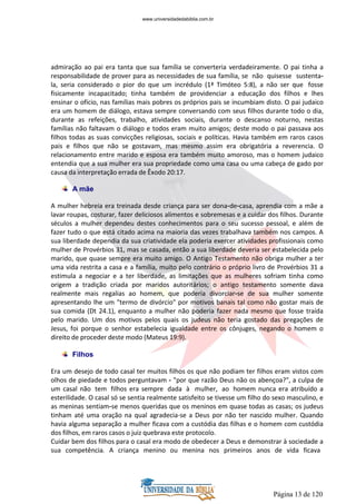 Página 13 de 120
admiração ao pai era tanta que sua família se converteria verdadeiramente. O pai tinha a
responsabilidade de prover para as necessidades de sua família, se não quisesse sustenta-
la, seria considerado o pior do que um incrédulo (1ª Timóteo 5:8), a não ser que fosse
fisicamente incapacitado; tinha também de providenciar a educação dos filhos e lhes
ensinar o ofício, nas famílias mais pobres os próprios pais se incumbiam disto. O pai judaico
era um homem de diálogo, estava sempre conversando com seus filhos durante todo o dia,
durante as refeições, trabalho, atividades sociais, durante o descanso noturno, nestas
famílias não faltavam o diálogo e todos eram muito amigos; deste modo o pai passava aos
filhos todas as suas convicções religiosas, sociais e políticas. Havia também em raros casos
pais e filhos que não se gostavam, mas mesmo assim era obrigatória a reverencia. O
relacionamento entre marido e esposa era também muito amoroso, mas o homem judaico
entendia que a sua mulher era sua propriedade como uma casa ou uma cabeça de gado por
causa da interpretação errada de Êxodo 20:17.
A mãe
A mulher hebreia era treinada desde criança para ser dona-de-casa, aprendia com a mãe a
lavar roupas, costurar, fazer deliciosos alimentos e sobremesas e a cuidar dos filhos. Durante
séculos a mulher dependeu destes conhecimentos para o seu sucesso pessoal, e além de
fazer tudo o que está citado acima na maioria das vezes trabalhava também nos campos. A
sua liberdade dependia da sua criatividade ela poderia exercer atividades profissionais como
mulher de Provérbios 31, mas se casada, então a sua liberdade deveria ser estabelecida pelo
marido, que quase sempre era muito amigo. O Antigo Testamento não obriga mulher a ter
uma vida restrita a casa e a família, muito pelo contrário o próprio livro de Provérbios 31 a
estimula a negociar e a ter liberdade, as limitações que as mulheres sofriam tinha como
origem a tradição criada por maridos autoritários; o antigo testamento somente dava
realmente mais regalias ao homem, que poderia divorciar-se de sua mulher somente
apresentando lhe um "termo de divórcio" por motivos banais tal como não gostar mais de
sua comida (Dt 24.1), enquanto a mulher não poderia fazer nada mesmo que fosse traída
pelo marido. Um dos motivos pelos quais os judeus não teria gostado das pregações de
Jesus, foi porque o senhor estabelecia igualdade entre os cônjuges, negando o homem o
direito de proceder deste modo (Mateus 19:9).
Filhos
Era um desejo de todo casal ter muitos filhos os que não podiam ter filhos eram vistos com
olhos de piedade e todos perguntavam - "por que razão Deus não os abençoa?", a culpa de
um casal não tem filhos era sempre dada à mulher, ao homem nunca era atribuído a
esterilidade. O casal só se sentia realmente satisfeito se tivesse um filho do sexo masculino, e
as meninas sentiam-se menos queridas que os meninos em quase todas as casas; os judeus
tinham até uma oração na qual agradecia-se a Deus por não ter nascido mulher. Quando
havia alguma separação a mulher ficava com a custódia das filhas e o homem com custódia
dos filhos, em raros casos o juiz quebrava este protocolo.
Cuidar bem dos filhos para o casal era modo de obedecer a Deus e demonstrar à sociedade a
sua competência. A criança menino ou menina nos primeiros anos de vida ficava
www.universidadedabiblia.com.br
 