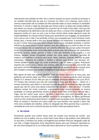 Página 14 de 120
inteiramente sob cuidados da mãe, mas o menino quando um pouco crescido já começava a
ser cuidado instruído pelo pai que já o ensinava um ofício e já o educava, assim como a
menina continuando sob os cuidados da mãe aprendia todas as coisas relativas às atividades
femininas. É incrível a noção de educação que tinham judeus na época dos tempos bíblicos,
pois davam as crianças a possibilidade de crescerem de um modo muito sadio, creio que isto
seja consequência da observância das leis dadas por Deus; a criança tinha obrigação de fazer
pequenas tarefas em casa, ou com o pai se fosse menino deste modo adquiriam senso de
responsabilidade. As crianças tinham tempo para aprenderem nas sinagogas, de aprenderem
com o pai ou com a mãe a sua profissão, tinham suas ocupações que nunca tomavam muito
tempo, pois, o tempo dado a elas para brincar também era importante. A proximidade com
os pais é muito importante pois estas crianças viviam numa sociedade pluralista, e sofriam
influência de outros povos e outras culturas, seus pais sabiam que ao sentir-se bem em seu
meio as crianças não um optariam por um caminho diferente. As crianças judias brincavam
muito e os brinquedos eram construídos pelos próprios pais, eles brincavam de casamentos,
sacrifícios, funerais, êxodo, guerras, e tudo o mais que lembrava a sua religião e a sua
história, também tinham brinquedos simples tais como apitos, chocalhos, carrinhos de
madeira com rodinhas e cordinha para puxar, bolas, balances, bonecas, bolinhas de gude,
marionetes, miniaturas de mobílias e vasilhas e talheres para brincar com bonecas, etc.
Tinham também muitos jogos tais como amarelinha, jogo de dados e xadrez. Praticavam
esportes tais como o arco e flecha, luta romana, além de manejarem bem uma funda. Até
que ponto uma família adotava os jogos gregos dependia da opinião do pai. As crianças eram
bem tratadas e amadas, mas também castigadas se fosse necessário (Provérbios 22:15).
Mas apesar de todo este aspecto positivo, como em nossos dias havia os maus pais, que
poderiam até mesmo matar seus filhos (Levítico 20:9), ou mesmo vende-los como escravos
(Êxodo 21:7; Gênesis 31:15). Mas por que os apóstolos tentavam afasta-las em Lucas 18:15-
17? Porque eles achavam que elas iam importunar o Rabi, que lhes disse: - "deixai vir a
minhas criancinhas, pois delas é o reino dos céus em verdade em verdade vos digo que todo
aquele que não for como uma destas criancinhas não herdará o reino dos céus". A família
hebraica sempre foi muito numerosa, e geralmente todos sempre moravam na mesma
localidade, as crianças geralmente sempre se davam muito bem como era o caso de João e
Tiago, mas em outros casos como o de Esaú e Jacó havia uma certa rivalidade, que na
maioria das vezes é causada pela atenção excessiva ao primogênito. Os idosos geralmente
viúvos ou não, ainda procuravam prover o sustento para sua própria casa, mesmo depois dos
filhos se casarem e morarem em outras casas com suas famílias; mas quando o idoso não
tinha mais condições de trabalhar, então era obrigação dos filhos perante Deus e perante a
sociedade de arcar com o sustento dos pais do melhor modo que pudesse fazê-lo.
As viúvas
Geralmente quando uma mulher ficava viúva ela recebia uma herança do marido que
poderia ser rica ou pobre, mas se a viúva fosse muito idosa e não pudesse mais administrar
os seus bens, o herdeiro era então o primogênito que também tinha por obrigação cuidar de
sua mãe, o antigo testamento tinha advertências graves para que tentassem aproveitar-se
de uma viúva (Ezequiel 22:7), em Salmo 68:5 Deus apresenta-se como o protetor das viúvas.
www.universidadedabiblia.com.br
 