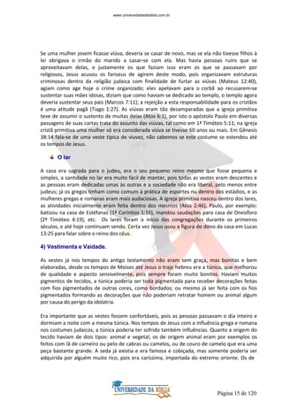 Página 15 de 120
Se uma mulher jovem ficasse viúva, deveria se casar de novo, mas se ela não tivesse filhos à
lei obrigava o irmão do marido a casar-se com ela. Mas havia pessoas ruins que se
aproveitavam delas, e justamente os que faziam isso eram os que se passavam por
religiosos, Jesus acusou os fariseus de agirem deste modo, pois organizavam estruturas
criminosas dentro da religião judaica com finalidade de furtar as viúvas (Mateus 12:40),
agiam como age hoje o crime organizado; eles apelavam para o corbã ao recusarem-se
sustentar suas mães idosas, diziam que como haviam se dedicado ao templo, o templo agora
deveria sustentar seus pais (Marcos 7:11); a rejeição a esta responsabilidade para os cristãos
é uma atitude pagã (Tiago 1:27). As viúvas eram tão desamparadas que a igreja primitiva
teve de assumir o sustento de muitas delas (Atos 6:1), por isto o apóstolo Paulo em diversas
passagens de suas cartas trata do assunto das viúvas, tal como em 1ª Timóteo 5:11; na igreja
cristã primitiva uma mulher só era considerada viúva se tivesse 60 anos ou mais. Em Gênesis
38:14 fala-se de uma veste típica de viuvez, não sabemos se este costume se estendeu até
os tempos de Jesus.
O lar
A casa era sagrada para o judeu, era o seu pequeno reino mesmo que fosse pequena e
simples, a santidade no lar era muito fácil de manter, pois todas as vestes eram descentes e
as pessoas eram dedicadas umas às outras e a sociedade não era liberal, pelo menos entre
judeus; já os gregos tinham como comum à prática de esportes nu dentro dos estádios, e as
mulheres gregas e romanas eram mais audaciosas. A igreja primitiva nasceu dentro dos lares,
as atividades inicialmente eram feita dentro dos mesmos (Atos 2:46), Paulo, por exemplo:
batizou na casa de Estéfanas (1ª Coríntios 1:16), mandou saudações para casa de Onesíforo
(2ª Timóteo 4:19), etc. Os lares foram o início das congregações durante os primeiros
séculos, e até hoje continuam sendo. Certa vez Jesus usou a figura do dono da casa em Lucas
13:25 para falar sobre o reino dos céus.
4) Vestimenta e Vaidade.
As vestes já nos tempos do antigo testamento não eram sem graça, mas bonitas e bem
elaboradas, desde os tempos de Moises até Jesus o traje hebreu era a túnica, que melhorou
de qualidade e aspecto sensivelmente, pois sempre foram muito bonitos. Haviam muitos
pigmentos de tecidos, a túnica poderia ser toda pigmentada para receber decorações feitas
com fios pigmentados de outras cores, como bordados; ou mesmo já ser feita com os fios
pigmentados formando as decorações que não poderiam retratar homem ou animal algum
por causa do perigo da idolatria.
Era importante que as vestes fossem confortáveis, pois as pessoas passavam o dia inteiro e
dormiam a noite com a mesma túnica. Nos tempos de Jesus com a influência grega e romana
nos costumes judaicos, a túnica poderia ter sofrido também influências. Quanto a origem do
tecido haviam de dois tipos: animal e vegetal; os de origem animal eram por exemplos os
feitos com lã de carneiro ou pelo de cabras ou camelos, ou de couro de camelo que era uma
peça bastante grande. A seda já existia e era famosa e cobiçada, mas somente poderia ser
adquirida por alguém muito rico, pois era caríssima, importada do extremo oriente. Os de
www.universidadedabiblia.com.br
 