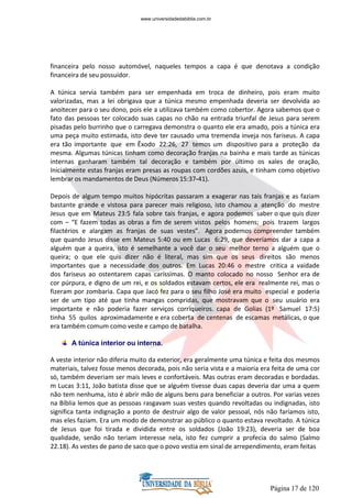 Página 17 de 120
financeira pelo nosso automóvel, naqueles tempos a capa é que denotava a condição
financeira de seu possuidor.
A túnica servia também para ser empenhada em troca de dinheiro, pois eram muito
valorizadas, mas a lei obrigava que a túnica mesmo empenhada deveria ser devolvida ao
anoitecer para o seu dono, pois ele a utilizava também como cobertor. Agora sabemos que o
fato das pessoas ter colocado suas capas no chão na entrada triunfal de Jesus para serem
pisadas pelo burrinho que o carregava demonstra o quanto ele era amado, pois a túnica era
uma peça muito estimada, isto deve ter causado uma tremenda inveja nos fariseus. A capa
era tão importante que em Êxodo 22:26, 27 temos um dispositivo para a proteção da
mesma. Algumas túnicas tinham como decoração franjas na bainha e mais tarde as túnicas
internas ganharam também tal decoração e também por último os xales de oração,
Inicialmente estas franjas eram presas as roupas com cordões azuis, e tinham como objetivo
lembrar os mandamentos de Deus (Números 15:37-41).
Depois de algum tempo muitos hipócritas passaram a exagerar nas tais franjas e as faziam
bastante grande e vistosa para parecer mais religioso, isto chamou a atenção do mestre
Jesus que em Mateus 23:5 fala sobre tais franjas, e agora podemos saber o que quis dizer
com – “E fazem todas as obras a fim de serem vistos pelos homens; pois trazem largos
filactérios e alargam as franjas de suas vestes”. Agora podemos compreender também
que quando Jesus disse em Mateus 5:40 ou em Lucas 6:29, que deveríamos dar a capa a
alguém que a queira, isto é semelhante a você dar o seu melhor terno a alguém que o
queira; o que ele quis dizer não é literal, mas sim que os seus direitos são menos
importantes que a necessidade dos outros. Em Lucas 20:46 o mestre critica a vaidade
dos fariseus ao ostentarem capas caríssimas. O manto colocado no nosso Senhor era de
cor púrpura, e digno de um rei, e os soldados estavam certos, ele era realmente rei, mas o
fizeram por zombaria. Capa que Jacó fez para o seu filho José era muito especial e poderia
ser de um tipo até que tinha mangas compridas, que mostravam que o seu usuário era
importante e não poderia fazer serviços corriqueiros. capa de Golias (1º Samuel 17:5)
tinha 55 quilos aproximadamente e era coberta de centenas de escamas metálicas, o que
era também comum como veste e campo de batalha.
A túnica interior ou interna.
A veste interior não diferia muito da exterior, era geralmente uma túnica e feita dos mesmos
materiais, talvez fosse menos decorada, pois não seria vista e a maioria era feita de uma cor
só, também deveriam ser mais leves e confortáveis. Mas outras eram decoradas e bordadas.
m Lucas 3:11, João batista disse que se alguém tivesse duas capas deveria dar uma a quem
não tem nenhuma, isto é abrir mão de alguns bens para beneficiar a outros. Por varias vezes
na Bíblia lemos que as pessoas rasgavam suas vestes quando revoltadas ou indignadas, isto
significa tanta indignação a ponto de destruir algo de valor pessoal, nós não faríamos isto,
mas eles faziam. Era um modo de demonstrar ao público o quanto estava revoltado. A túnica
de Jesus que foi tirada e dividida entre os soldados (João 19:23), deveria ser de boa
qualidade, senão não teriam interesse nela, isto fez cumprir a profecia do salmo (Salmo
22.18). As vestes de pano de saco que o povo vestia em sinal de arrependimento, eram feitas
www.universidadedabiblia.com.br
 