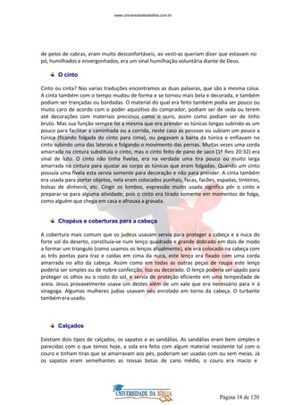 Página 18 de 120
de pelos de cabras, eram muito desconfortáveis, ao vesti-as queriam dizer que estavam no
pó, humilhados e envergonhados, era um sinal humilhação voluntária diante de Deus.
O cinto
Cinto ou cinta? Nas varias traduções encontramos as duas palavras, que são a mesma coisa.
A cinta também com o tempo mudou de forma e se tornou mais bela e decorada, e também
podiam ser trançadas ou bordadas. O material do qual era feito também podia ser pouco ou
muito caro de acordo com o poder aquisitivo do comprador, podiam ser de seda ou terem
até decorações com materiais preciosos como o ouro, assim como podiam ser de linho
bruto. Mas sua função sempre foi a mesma que era prender as túnicas longas subindo-as um
pouco para facilitar a caminhada ou a corrida, neste caso as pessoas ou subiam um pouco a
túnica (ficando folgada do cinto para cima), ou pegavam a barra da túnica e enfiavam no
cinto subindo uma das laterais e folgando o movimento das pernas. Muitas vezes uma corda
amarrada na cintura substituía o cinto, mas o cinto feito de pano de saco (1º Reis 20:32) era
sinal de luto. O cinto não tinha fivelas, era na verdade uma tira pouco ou muito larga
amarrada na cintura para ajustar ao corpo as túnicas que eram folgadas. Quando um cinto
possuía uma fivela esta servia somente para decoração e não para prender. A cinta também
era usada para portar objetos, nela eram colocados punhais, facas, facões, espadas, tinteiros,
bolsas de dinheiro, etc. Cingir os lombos, expressão muito usada significa pôr o cinto e
preparar-se para alguma atividade, pois o cinto era tirado somente em momentos de folga,
como alguém que chega em casa e afrouxa a gravata.
Chapéus e coberturas para a cabeça
A cobertura mais comum que os judeus usavam servia para proteger a cabeça e a nuca do
forte sol do deserto, constituía-se num lenço quadrado e grande dobrado em dois de modo
a formar um triangulo (como usamos os lenços atualmente), ele era colocado na cabeça com
as três pontas para traz e caídas em cima da nuca, este lenço era fixado com uma corda
amarrada no alto da cabeça. Assim como em todas as outras peças de roupa este lenço
poderia ser simples ou de nobre confecção, liso ou decorado. O lenço poderia ser usado para
proteger os olhos ou o rosto do sol, e servia de proteção eficiente em uma tempestade de
areia. Jesus provavelmente usava um destes além de um xale que era necessário para ir à
sinagoga. Algumas mulheres judias usavam véu enrolado em torno da cabeça. O turbante
também era usado.
Calçados
Existiam dois tipos de calçados, os sapatos e as sandálias. As sandálias eram bem simples e
parecidas com o que temos hoje, a sola era feita com algum material resistente tal com o
couro e tinham tiras que se amarravam aos pés, poderiam ser usadas com ou sem meias. Já
os sapatos eram semelhantes as nossas botas de cano médio, o couro era macio e
www.universidadedabiblia.com.br
 