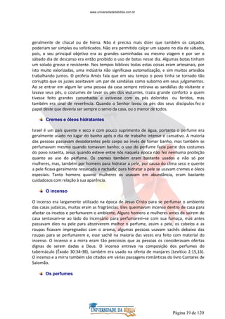 Página 19 de 120
geralmente de chacal ou de hiena. Não é preciso mais dizer que também os calçados
poderiam ser simples ou sofisticados. Não era permitido calçar um sapato no dia de sábado,
pois, o seu principal objetivo era as grandes caminhadas ou mesmo viagem e por ser o
sábado dia de descanso era então proibido o uso de botas nesse dia. Algumas botas tinham
um solado grosso e resistente. Nos tempos bíblicos todas estas coisas eram artesanais, por
isto muito valorizadas, uma indústria não significava automatização, e sim muitos artesãos
trabalhando juntos. O profeta Amós fala que em seu tempo o povo tinha se tornado tão
corrupto que os juizes aceitavam um par de sandálias como suborno em seus julgamentos.
Ao se entrar em algum lar uma pessoa da casa sempre retirava as sandálias do visitante e
lavava seus pés, o costumes de lavar os pés dos visitantes, trazia grande conforto a quem
tivesse feito grandes caminhadas e estivesse com os pés doloridos ou feridos, mas
também era sinal de reverência. Quando o Senhor lavou os pés dos seus discípulos fez o
papel deste que deveria ser sempre o servo da casa, ou o menor de todos.
Cremes e óleos hidratantes
Israel é um país quente e seco e com pouco suprimento de água, portanto o perfume era
geralmente usado no lugar do banho após o dia de trabalho intenso e cansativo. A maioria
das pessoas passavam desodorantes pelo corpo ao invés de tomar banho, mas também se
perfumavam mesmo quando tomavam banho; o uso do perfume fazia parte dos costumes
do povo israelita, Jesus quando esteve entre nós naquela época não fez nenhuma proibição
quanto ao uso do perfume. Os cremes também eram bastante usados e não só por
mulheres, mas, também por homens para hidratar a pele, por causa do clima seco e quente
a pele ficava geralmente ressecada e rachada; para hidratar a pele se usavam cremes e óleos
especiais. Tanto homens quanto mulheres os usavam em abundância, eram bastante
cuidadosos com relação à sua aparência.
O incenso
O incenso era largamente utilizado na época de Jesus Cristo para se perfumar o ambiente
das casas judaicas, muitas eram as fragrâncias. Eles queimavam incenso dentro de casa para
afastar os insetos e perfumarem o ambiente. Alguns homens e mulheres antes de saírem de
casa sentavam-se ao lado do incensário para perfumarem-se com sua fumaça, mas antes
passavam óleo na pele para absorverem melhor o perfume, assim a pele, os cabelos e as
roupas ficavam impregnados com o aroma, algumas pessoas usavam sachês debaixo das
roupas para se perfumarem e, esse sachê na maioria das vezes era feito com material do
incenso. O incenso e a mirra eram tão preciosos que as pessoas os consideravam ofertas
dignas de serem dadas a Deus. O incenso entrava na composição dos perfumes do
tabernáculo (Êxodo 30:34-38), também era usado na oferta de manjares (Levítico 2:15,16).
O incenso e a mirra também são citados em várias passagens românticas do livro Cantares de
Salomão.
Os perfumes
www.universidadedabiblia.com.br
 