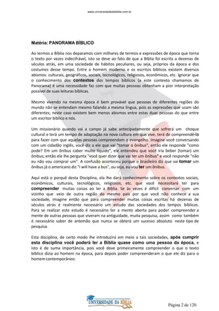 Página 2 de 120
Matéria: PANORAMA BÍBLICO
Ao lermos a Bíblia nos deparamos com milhares de termos e expressões de época que torna
o texto por vezes indecifrável, isto se deve ao fato de que a Bíblia foi escrita a dezenas de
séculos atrás, em uma sociedade de hábitos peculiares, ou seja, próprios da época e dos
costumes desse tempo. Entre o homem moderno e os escritos bíblicos existem diversos
abismos: culturais, geográficos, sociais, tecnológicos, religiosos, econômicos, etc. Ignorar que
o conhecimento dos contextos dos tempos bíblicos (a este contexto chamamos de
Panorama) é uma necessidade faz com que muitas pessoas obtenham a pior interpretação
possível de suas leituras bíblicas.
Mesmo vivendo na mesma época é bem provável que pessoas de diferentes regiões do
mundo não se entendam mesmo falando a mesma língua, pois as expressões que usam são
diferentes; neste caso existem bem menos abismos entre estas duas pessoas do que entre
um escritor bíblico e nós.
Um missionário quando vai a campo já sabe antecipadamente que sofrerá um choque
cultural e terá um tempo de adaptação na nova cultura em que vive, terá de compreendê-la
para fazer com que aquelas pessoas compreendam o evangelho. Imagine você conversando
com um cidadão inglês, você diz a ele que vai "tomar o ônibus", então ele responde "como
pode? Em um ônibus caber muito líquido", ele entendeu que você iria beber (tomar) um
ônibus; então ele lhe pergunta "você quer dizer que vai ter um ônibus" e você responde "não
eu não vou comprar um". A confusão aconteceu porque o brasileiro diz que vai tomar um
ônibus já o americano diz "I will have a bus", ou seja, eu vou ter um ônibus.
Aqui está o porquê desta Disciplina, ela lhe dará conhecimento sobre os contextos sociais,
econômicos, culturais, tecnológicos, religiosos, etc. que você necessitará ter para
compreender muitas coisas ao ler a Bíblia. Se às vezes é difícil conversar com um
vizinho que veio de outra região do mesmo país por que você não conhece a sua
sociedade, imagine então que para compreender muitas coisas escritas há dezenas de
séculos atrás é realmente necessário um estudo das sociedades dos tempos bíblicos.
Para se realizar este estudo é necessário ter a mente aberta para poder compreender a
mente de outras pessoas que viveram na antiguidade, muita pesquisa, assim como também
é necessário saber de antemão que nunca se obterá um sucesso absoluto neste tipo de
pesquisa.
Esta disciplina, de certo modo lhe introduzirá em meio a tais sociedades, após cumprir
esta disciplina você poderá ler a Bíblia quase como uma pessoa da época, e
isto é de suma importância, pois você deve primeiramente compreender o que o texto
bíblico dizia ao homem na época, para depois poder compreenderam o que ele diz para o
homem contemporâneo.
www.universidadedabiblia.com.br
 