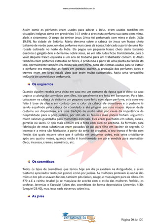 Página 20 de 120
Assim como os perfumes eram usados para adorar a Deus, eram usados também em
situações indignas como em provérbios 7:17 onde a prostituta perfuma sua cama com mirra,
aloés e cinamomo. O corpo do senhor Jesus Cristo foi perfumado com mirra e aloés (João
19:39). Na cidade de Betânia, Maria derrama sobre a cabeça de Jesus um frasco cheio
bálsamo de nardo puro, um dos perfumes mais caros da época, fabricado a partir de uma flor
rosada cultivada no norte da Índia. Ela pegou um pequeno frasco cheio deste bálsamo
quebrou o gargalo dele e derramou sobre Jesus, ao ver isto Judas ficou transtornado, pois o
valor daquele frasco equivalia a um ano de trabalho para um trabalhador comum. O Aloés
também eram perfumes extraídos de flores, é produzido a partir de uma planta da família do
lírio, normalmente também era misturado com mirra. Uma das formas usadas para se extrair
o perfume era mergulhar as flores em gordura quente. A produção dos perfumes óleos e
cremes eram em larga escala visto que eram muito consumidos, havia uma verdadeira
indústria de cosméticos e perfumaria.
Os ungüentos
Quando alguém recebia uma visita em casa era um costume da época que o dono da casa
ungisse a cabeça do convidado com óleo, isto geralmente era feito em banquetes. Para isto,
colocavam na cabeça do visitante um pequeno cone feito com algum perfume, este cone era
feito à base de óleo e em contato com o calor da cabeça ele derretia-se e o perfume ia
sendo espalhado pela cabeça do convidado e até pingava em suas roupas. Apesar deste
costume ser dispendioso, era uma tradição de muito valor por causa da importância da
hospitalidade para o povo judaico, por isto até as famílias mais pobres tinham unguentos
muito valiosos guardados para momentos especiais. Eles eram guardados em vidros, caixas,
garrafas ou sacos. O tipo mais comum era o feito com óleo de azeitona. As fórmulas para
fabricação de estas substâncias eram passadas de pai para filho em caráter de segredo. O
incenso e a mirra são fabricados a partir da seiva de arbustos, o seu tronco é ferido com
fendas das quais escorre seiva que é colhida em pequenos potes, esta seiva cristaliza-se
após uns quatro meses, quando então é transformada em pó e vendida para aromatizar
óleos, incensos, cremes, cosméticos, etc.
Os cosméticos
Todos os tipos de cosméticos que temos hoje em dia já existiam na Antiguidade, e eram
bastante apreciados tanto por gentios como por judeus. As mulheres pintavam as unhas das
mãos e dos pés e usavam batom, também pós-faciais, rouge, e maquiagem para os olhos. Em
870 a.C a rainha Jesabel já se maquiava de acordo com o estilo das mulheres fenícias, os
profetas Jeremias e Ezequiel falam dos cosméticos de forma depreciativa (Jeremias 4:30;
Ezequiel 23:40), mas Jesus nada observou sobre isto.
As jóias
www.universidadedabiblia.com.br
 