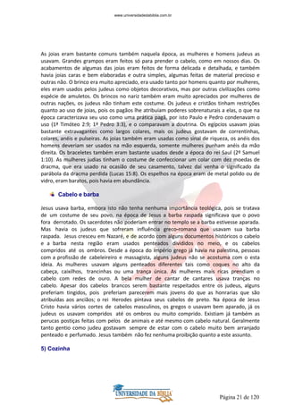 Página 21 de 120
As joias eram bastante comuns também naquela época, as mulheres e homens judeus as
usavam. Grandes grampos eram feitos só para prender o cabelo, como em nossos dias. Os
acabamentos de algumas das joias eram feitos de forma delicada e detalhada, e também
havia joias caras e bem elaboradas e outra simples, algumas feitas de material precioso e
outras não. O brinco era muito apreciado, era usado tanto por homens quanto por mulheres,
eles eram usados pelos judeus como objetos decorativos, mas por outras civilizações como
espécie de amuletos. Os brincos no nariz também eram muito apreciados por mulheres de
outras nações, os judeus não tinham este costume. Os judeus e cristãos tinham restrições
quanto ao uso de joias, pois os pagãos lhe atribuíam poderes sobrenaturais a elas, o que na
época caracterizava seu uso como uma prática pagã, por isto Paulo e Pedro condenavam o
uso (1ª Timóteo 2:9; 1ª Pedro 3:3), e o comparavam a doutrina. Os egípcios usavam joias
bastante extravagantes como largos colares, mais os judeus gostavam de correntinhas,
colares, anéis e pulseiras. As joias também eram usadas como sinal de riqueza, os anéis dos
homens deveriam ser usados na mão esquerda, somente mulheres punham anéis da mão
direita. Os braceletes também eram bastante usados desde a época do rei Saul (2º Samuel
1:10). As mulheres judias tinham o costume de confeccionar um colar com dez moedas de
dracma, que era usado na ocasião de seu casamento, talvez daí venha o significado da
parábola da dracma perdida (Lucas 15:8). Os espelhos na época eram de metal polido ou de
vidro, eram baratos, pois havia em abundância.
Cabelo e barba
Jesus usava barba, embora isto não tenha nenhuma importância teológica, pois se tratava
de um costume de seu povo, na época de Jesus a barba raspada significava que o povo
fora derrotado. Os sacerdotes não poderiam entrar no templo se a barba estivesse aparada.
Mas havia os judeus que sofreram influência greco-romana que usavam sua barba
raspada. Jesus cresceu em Nazaré, e de acordo com alguns documentos históricos o cabelo
e a barba nesta região eram usados penteados divididos no meio, e os cabelos
compridos até os ombros. Desde a época do império grego já havia na palestina, pessoas
com a profissão de cabeleireiro e massagista, alguns judeus não se acostuma com o esta
ideia. As mulheres usavam alguns penteados diferentes tais como coques no alto da
cabeça, caixilhos, trancinhas ou uma trança única. As mulheres mais ricas prendiam o
cabelo com redes de ouro. A bela mulher de cantar de cantares usava tranças no
cabelo. Apesar dos cabelos brancos serem bastante respeitados entre os judeus, alguns
preferiam tingidos, pois preferiam parecerem mais jovens do que as honrarias que são
atribuídas aos anciãos; o rei Herodes pintava seus cabelos de preto. Na época de Jesus
Cristo havia vários cortes de cabelos masculinos, os gregos o usavam bem aparado, já os
judeus os usavam compridos até os ombros ou muito comprido. Existiam já também as
perucas postiças feitas com pelos de animais e até mesmo com cabelo natural. Geralmente
tanto gentio como judeu gostavam sempre de estar com o cabelo muito bem arranjado
penteado e perfumado. Jesus também não fez nenhuma proibição quanto a este assunto.
5) Cozinha
www.universidadedabiblia.com.br
 