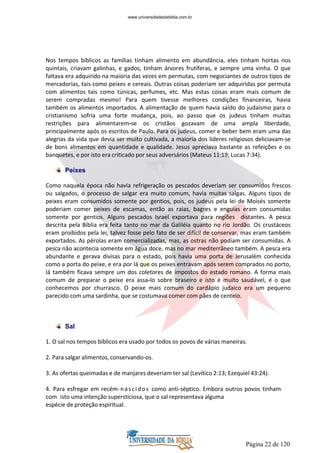 Página 22 de 120
Nos tempos bíblicos as famílias tinham alimento em abundância, eles tinham hortas nos
quintais, criavam galinhas, e gados, tinham árvores frutíferas, e sempre uma vinha. O que
faltava era adquirido na maioria das vezes em permutas, com negociantes de outros tipos de
mercadorias, tais como peixes e cereais. Outras coisas poderiam ser adquiridas por permuta
com alimentos tais como túnicas, perfumes, etc. Mas estas coisas eram mais comum de
serem compradas mesmo! Para quem tivesse melhores condições financeiras, havia
também os alimentos importados. A alimentação de quem havia saído do judaísmo para o
cristianismo sofria uma forte mudança, pois, ao passo que os judeus tinham muitas
restrições para alimentarem-se os cristãos gozavam de uma ampla liberdade,
principalmente após os escritos de Paulo. Para os judeus, comer e beber bem eram uma das
alegrias da vida que devia ser muito cultivada, a maioria dos lideres religiosos deliciavam-se
de bons alimentos em quantidade e qualidade. Jesus apreciava bastante as refeições e os
banquetes, e por isto era criticado por seus adversários (Mateus 11:19; Lucas 7:34).
Peixes
Como naquela época não havia refrigeração os pescados deveriam ser consumidos frescos
ou salgados, o processo de salgar era muito comum, havia muitas salgas. Alguns tipos de
peixes eram consumidos somente por gentios, pois, os judeus pela lei de Moisés somente
poderiam comer peixes de escamas, então as raias, bagres e enguias eram consumidas
somente por gentios. Alguns pescados Israel exportava para regiões distantes. A pesca
descrita pela Bíblia era feita tanto no mar da Galiléia quanto no rio Jordão. Os crustáceos
eram proibidos pela lei, talvez fosse pelo fato de ser difícil de conservar, mas eram também
exportados. As pérolas eram comercializadas, mas, as ostras não podiam ser consumidas. A
pesca não acontecia somente em água doce, mas no mar mediterrâneo também. A pesca era
abundante e gerava divisas para o estado, pois havia uma porta de Jerusalém conhecida
como a porta do peixe, e era por lá que os peixes entravam após serem comprados no porto,
lá também ficava sempre um dos coletores de impostos do estado romano. A forma mais
comum de preparar o peixe era assa-lo sobre braseiro e isto é muito saudável, é o que
conhecemos por churrasco. O peixe mais comum do cardápio judaico era um pequeno
parecido com uma sardinha, que se costumava comer com pães de centeio.
Sal
1. O sal nos tempos bíblicos era usado por todos os povos de várias maneiras.
2. Para salgar alimentos, conservando-os.
3. As ofertas queimadas e de manjares deveriam ter sal (Levítico 2:13; Ezequiel 43:24).
4. Para esfregar em recém-nascidos como anti-séptico. Embora outros povos tinham
com isto uma intenção supersticiosa, que o sal representava alguma
espécie de proteção espiritual.
www.universidadedabiblia.com.br
 