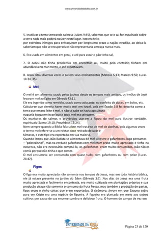 Página 23 de 120
5. Inutilizar a terra semeando sal nela (Juízes 9:45), sabemos que se o sal for espalhado sobre
a terra nada mais poderá nascer neste lugar. Isto era feito
por exércitos inimigos para enfraquecer por longíssimo prazo a nação invadida, ao deixa-la
saberiam que não se recuperaria e não representaria ameaça nunca mais.
6. Era usada em alimentos em geral, e até para assar o pão tinha sal,
7. O Judeu não tinha problemas em encontrar sal, muito pelo contrário tinham em
abundância no mar morto, e até exportavam.
8. Jesus citou diversas vezes o sal em seus ensinamentos (Mateus 5:13; Marcos 9:50; Lucas
14:34, 35).
Mel
O mel é um alimento usado pelos judeus desde os tempos mais antigos, os irmãos de José
levaram mel ao Egito em Gênesis 43:11.
Ele era ingerido como remédio, usado como adoçante, no confeito de doces, em bolos, etc.
Calcula-se que deveria haver muito mel em Israel, pois em Êxodo 3:8 foi descrita como a
terra que emana leite e mel, e não se sabe se havia apicultura
naquela época em Israel ou se todo mel era selvagem.
Os escritores de salmos e provérbios usaram a figura do mel para ilustrar verdades
espirituais (Salmo 19:10; Provérbios 16:24).
Nem sempre quando a Bíblia fala sobre mel trata-se de mel de abelhas, pois algumas vezes
o termo mel refere-se a um néctar doce retirado de uvas e
tâmaras, e este tipo era exportado em sua maioria.
Quando lemos que João Batista se alimentava de mel silvestre e gafanhotos, logo pensamos
– “pobrezinho!”, mas na verdade gafanhotos com mel eram prato muito apreciado e tinha na
natureza, não era necessário comprá-lo, os gafanhotos eram muito consumidos, João não os
comia porque não tinha o que comer.
O mel costumava ser consumido com quase tudo, com gafanhotos ou com peixe (Lucas
24:42).
Figos
O figo era muito apreciado não somente nos tempos de Jesus, mas em toda história bíblica,
ele já estava presente no jardim do Éden (Gênesis 3:7). Nos dias de Jesus era uma fruta
muito apreciada e facilmente encontrada, era muito cultivada em plantações próprias e sua
produção visava não somente o consumo da fruta fresca, mas também a produção de pastas,
figos secos e vinho coisas que eram exportadas. O sicômoro, árvore em que Zaqueu subiu
para ver Cristo era uma espécie de figueira. A figueira era plantada em meio aos outros
cultivos por causa de sua enorme sombra e delicioso fruto. O homem do campo de vez em
www.universidadedabiblia.com.br
 