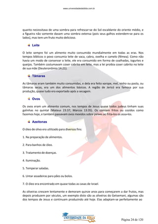 Página 24 de 120
quanto necessitava de uma sombra para refrescar-se do Sol escaldante do oriente médio, e
a figueira não somente davam uma sombra extensa (pois seus galhos estendem-se para os
lados), mas tem um fruto muito delicioso.
Leite
O leite sempre foi um alimento muito consumido mundialmente em todas as eras. Nos
tempos bíblicos o povo consumia leite de vaca, cabra, ovelha e camelo (fêmea). Como não
havia um modo de conservar o leite, ele era consumido em forma de coalhadas, iogurtes e
queijos. Também costumavam coser cabrito em leite, mas a lei proibia coser cabrito no leite
de sua mãe (Deuteronômio 14:21).
Tâmaras
As tâmaras eram também muito consumidas, e dela era feito xarope, mel, vinho ou pasta, ou
tâmaras secas, era um dos alimentos básicos. A região de Jericó era famosa por sua
produção, quase tudo era exportado após a secagem.
Ovos
Os ovos eram um alimento comum, nos tempos de Jesus quase todos judeus tinham suas
galinhas no quintal (Mateus 23:37; Marcos 13:35). Os comiam fritos ou cozidos como
fazemos hoje, e também passavam ovos mexidos sobre peixes ao frita-los os assa-los.
Azeitonas
O óleo de oliva era utilizado para diversos fins:
1. Na preparação de alimentos.
2. Para banhos de óleo.
3. Tratamento de doenças.
4. Iluminação.
5. Temperar saladas.
6. Untar assadeiras para pães ou bolos.
7. O óleo era encontrado em quase todas as casas de Israel.
As oliveiras crescem lentamente e demoram quinze anos para começarem a dar frutos, mas
depois produzem por séculos, um exemplo disto são as oliveiras do Getsemani, algumas são
dos tempos de Jesus e continuam produzindo até hoje. Elas adaptam-se perfeitamente ao
www.universidadedabiblia.com.br
 