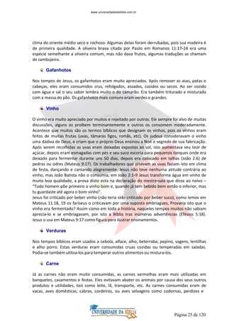 Página 25 de 120
clima do oriente médio seco e rochoso. Algumas delas foram derrubadas, pois sua madeira é
de primeira qualidade. A oliveira brava citada por Paulo em Romanos 11:17-24 era uma
espécie semelhante a oliveira comum, mas não dava frutos, algumas traduções as chamam
de zambujeiro.
Gafanhotos
Nos tempos de Jesus, os gafanhotos eram muito apreciados. Após remover as asas, patas e
cabeças, eles eram consumidos crus, refolgados, assados, cozidos ou secos. Ao ser cozido
com água e sal o seu sabor lembra muito o do camarão. Era também triturado e misturado
com a massa do pão. Os gafanhotos mais comuns eram verdes e grandes.
Vinho
O vinho era muito apreciado por muitos e rejeitado por outros. Ele sempre foi alvo de muitas
discussões, alguns os proíbem terminantemente e outros os consomem moderadamente.
Acontece que muitos são os termos bíblicos que designam os vinhos, pois os vinhos eram
feitos de muitas frutas (uvas, tâmaras figos, romãs, etc). Os judeus consideravam o vinho
uma dádiva de Deus, e criam que o próprio Deus ensinou a Noé o segredo de sua fabricação.
Após serem recolhidas as uvas eram deixadas expostas ao sol, isto aumentava seu teor de
açúcar, depois eram esmagadas com pés e seu suco escoria para pequenos tanques onde era
deixado para fermentar durante uns 50 dias, depois era colocado em talhas (João 2:6) de
pedras ou odres (Mateus 9:17). Os trabalhadores que pisavam as uvas faziam isto em clima
de festa, dançando e cantando alegremente. Jesus não teve nenhuma atitude contrária ao
vinho, mas João Batista não o consumia; em João 2:1-9 Jesus transforma água em vinho de
muito boa qualidade, a prova disto esta na declaração do mestre-sala que disse ao noivo –
“Todo homem põe primeiro o vinho bom e, quando já tem bebido bem então o inferior, mas
tu guardaste até agora o bom vinho”.
Jesus foi criticado por beber vinho (não teria sido criticado por beber suco), como lemos em
Mateus 11:18, 19 os fariseus o criticavam por uma suposta embriagues, Provaria isto que o
vinho era fermentado? Assim como em toda a história, naqueles tempos muitos não sabiam
aprecia-lo e se embriagavam, por isto a Bíblia traz inúmeras advertências (Efésios 5:18).
Jesus o usa em Mateus 9:17 como figura para ilustrar ensinamentos.
Verduras
Nos tempos bíblicos eram usados a cebola, alface, alho, beterraba, pepino, vagens, lentilhas
e alho porro. Estas verduras eram consumidas cruas cozidas ou temperadas em saladas.
Podia-se também utiliza-los para temperar outros alimentos ou mistura-los.
Carne
Já as carnes não eram muito consumidas, as carnes vermelhas eram mais utilizadas em
banquetes, casamentos e festas. Eles evitavam abater os animais por causa dos seus outros
produtos e utilidades, tais como leite, lã, transporte, etc. As carnes consumidas eram de
vacas, aves domésticas, cabras, cordeiros, ou aves selvagens como codornas, perdizes e
www.universidadedabiblia.com.br
 