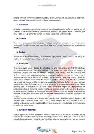 Página 26 de 120
gansos, também comiam caças como veados, gazelas, corça, etc. Os Judeus não poderiam
comer carne de porco, lebre, camelo e muitos outros animais.
Temperos
Os judeus apreciavam bastante os temperos, os mais usados eram o alho, mostarda, hortelã
e canela. Costumavam misturar condimentos na massa de pães e bolos. Tudo era bem
temperado, todo os alimentos tinham seu modo especial de ser temperado.
Cereais
Os cereais mais comuns eram o trigo, a cevada, o centeio e o painço (uma espécie de capim
comestível). Quase todos os pães eram feitos de trigo e cevada, também eram feitos pães de
centeio.
Frutas
Muitas frutas eram consumidas, tais como uva, figo, romã, tâmara, amora, pistácio (uma
espécie de noz), castanhas, melão, melância, etc.
Refeições
Os judeus oravam antes e depois das refeições, era uma exigência da lei (Dt 8.10), não havia
um procedimento exato para esta oração, o pai orava ou todos juntos ou mesmo o
convidado. Alguns em vez de orarem, rezavam, pois assim como os católicos eles
também tinham suas rezas já prescritas, uma destas orações é repetida até hoje entre os
judeus –“Bendito sejas, Jeová, nosso Deus, Rei do mundo, que fazes o pão brotar da
terra”. Jesus sempre orava antes das refeições (Mateus 26:26; Lucas 24:30). O alimento
era servido na mesma vasilha em que era preparado, não havia talheres e todos comiam
com as mãos, mas não havia contato, pois os alimentos eram pegos com pedaços de pães e
comidos com os mesmos, ou os pães eram apreciados depois de mergulhados em
deliciosos molhos. O comer na mesma vasilha era para eles importante, um sinal de união, e
se houvesse um convidado, era um gesto cordial o anfitrião pegar um bocado de alimento da
vasilha e dar-lhe; eles pegavam o pão com a mão e introduzindo-o na vasilha pegavam o seu
bocado.
Era sinal de muita má educação levar a mão à vasilha junto com outra pessoa, faziam como
fazemos hoje –“primeiro você, por favor”, então imagine só Judas levando a mão a
vasilha junto com o mestre (Mateus 26:23), isto denota a tremenda falta de consideração
de Judas para com Jesus.
Lavagem das mãos
Para os judeus era muito importante lavar as mãos antes e depois das refeições, já que
pegavam os alimentos com as mãos. Pelo regulamento judeu tinha de se lavar as mãos
jogando água nos dedos e deixa-la escorrer até os pulsos, o que era para ser um ato simples
www.universidadedabiblia.com.br
 