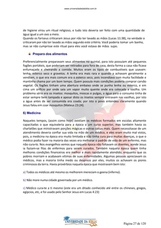 Página 27 de 120
de higiene virou um ritual religioso, e tudo isto deveria ser feito com uma quantidade de
água igual a um ovo a meio.
Quando os fariseus criticaram Jesus por não ter lavado as mãos (Lucas 11:38), na verdade o
criticaram por não ter lavado as mãos segundo este critério. Você poderia tomar um banho,
mas se não cumprisse este ritual para eles você estava de mãos sujas.
Preparo dos alimentos
Preferencialmente preparavam seus alimentos no quintal, para isto possuíam até pequenos
fogões portáteis, que poderiam ser retirados para fora de casa, desta forma a casa não ficava
enfumaçada e cheirando a comida. Muitos eram os tipos de combustíveis que usavam:
lenha, esterco seco e gravetos. A lenha era mais rara e quando a achavam geralmente a
vendiam, o que era mais comum era o esterco seco, pois incendiava com muita facilidade e
mantinha chama por um bom tempo. Quem possuía mais condições poderia comprar carvão
vegetal. Os fogões tinham uma abertura embaixo onde se punha lenha ou esterco, e em
cima um orifício por onde saia um vapor muito quente onde era colocada a vasilha. Um
problema sério era os insetos: mosquitos, moscas e pulgas, a água para o consumo tinha de
estar sempre bem tampada e apesar disto os insetos sempre entravam nas vasilhas, por isto
a água antes de ser consumida era coada; por isto o povo entendeu claramente quando
Jesus falou em coar mosquitos (Mateus 23:24).
6) Medicina
Naqueles tempos, (assim como hoje) existiam os médicos formados em escolas altamente
capacitadas o que equivaleria para a época a um curso superior, mas também havia os
charlatões que ministravam porções mágicas e outras coisas mais. Quem necessitasse de um
atendimento deveria confiar sua vida na mão de um médico, e eles eram muito mal vistos,
pois, a medicina na época era muito limitada e não tinha cura para muitas doenças, o que o
médico podia fazer na maioria das vezes era melhorar o padrão de vida de um enfermo, mas
não cura-lo. Nos evangelhos vemos que naquela época não faltavam os doentes, aonde Jesus
ia faziam-se filas de enfermos para serem curados. Também naquela época quem tinha
melhores condições financeiras era melhor e mais rapidamente atendido, enquanto que os
pobres morriam e acabavam vítimas de suas enfermidades. Algumas pessoas apreciavam os
médicos, mas a maioria tinha medo ou desprezo por eles, muitos os achavam os piores
criminosos da terra. Havia provérbios naquela época que mostravam bem isto:
a) Todos os médicos até mesmo os melhorem mereciam o geena (inferno).
b) Não more numa cidade governada por um médico.
c) Médico cura-te a ti mesmo (este era um ditado conhecido até entre os chineses, gregos,
egípcios, etc, e foi usado pelo Senhor Jesus em Lucas 4:23)
www.universidadedabiblia.com.br
 