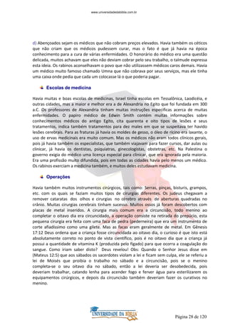 Página 28 de 120
d) Abençoados sejam os médicos que não cobram preços elevados. Havia também os céticos
que não criam que os médicos pudessem curar, mas o fato é que já havia na época
conhecimento para a cura de várias enfermidades. O honorário do médico era uma questão
delicada, muitos achavam que eles não deviam cobrar pelo seu trabalho, o talmude expressa
esta ideia. Os rabinos aconselhavam o povo que não utilizassem médicos caros demais. Havia
um médico muito famoso chamado Umna que não cobrava por seus serviços, mas ele tinha
uma caixa onde pedia que cada um colocasse lá o que poderia pagar.
Escolas de medicina
Havia muitas e boas escolas de medicinas, Israel tinha escolas em Tessalônica, Laodicéia, e
outras cidades, mas a maior e melhor era a de Alexandria no Egito que foi fundada em 300
a.C. Os professores de Alexandria tinham muitas instruções especificas acerca de muitas
enfermidades. O papiro médico de Edwin Smith contém muitas informações sobre
conhecimentos médicos do antigo Egito, cita quarenta e oito tipos de lesões e seus
tratamentos, indica também tratamentos para dez males em que se suspeitava ter havido
lesões cerebrais. Para as fraturas já havia os moldes de gesso, o óleo de rícino era laxante, o
uso de ervas medicinais era muito comum. Mas os médicos não eram todos clínicos gerais,
pois já havia também os especialistas, que também viajavam para fazer cursos, dar aulas ou
clinicar, já havia os dentistas, psiquiatras, ginecologistas, obstetras, etc. Na Palestina o
governo exigia do médico uma licença especial para clinicar, que era ignorada pela maioria.
Era uma profissão muito difundida, pois em todas as cidades havia pelo menos um médico.
Os rabinos exerciam a medicina também, e muitos deles estudavam medicina.
Operações
Havia também muitos instrumentos cirúrgicos, tais como: Serras, pinças, bisturis, grampos,
etc. com os quais se faziam muitos tipos de cirurgias diferentes. Os judeus chegavam a
remover cataratas dos olhos e cirurgias no cérebro através de aberturas quadradas no
crânio. Muitas cirurgias cerebrais tinham sucesso. Muitos ossos já foram descobertos com
placas de metal inseridos. A cirurgia mais comum era a circuncisão, todo menino ao
completar o oitavo dia era circuncidado, a operação consiste na retirada do prepúcio, esta
pequena cirurgia era feita com uma faca de pedra (pederneira) que era um instrumento de
corte afiadíssimo como uma gilete. Mas as facas eram geralmente de metal. Em Gênesis
17:12 Deus ordena que a criança fosse circuncidada ao oitavo dia, o curioso é que isto está
absolutamente correto no ponto de vista científico, pois é no oitavo dia que a criança já
possui a quantidade de vitamina K (produzida pelo fígado) para que ocorra a coagulação do
sangue. Como iriam saber disto? Deus revelou! Obs: Quando o Senhor Jesus disse em
(Mateus 12:5) que aos sábados os sacerdotes violam a lei e ficam sem culpa, ele se referiu a
lei de Moisés que proibia o trabalho no sábado e a circuncisão, pois se o menino
completa-se o seu oitavo dia no sábado, então a lei deveria ser desobedecida, pois
deveriam trabalhar, catando lenha para acender fogo e ferver água para esterilizarem os
equipamentos cirúrgicos, e depois da circuncisão também deveriam fazer os curativos no
menino.
www.universidadedabiblia.com.br
 