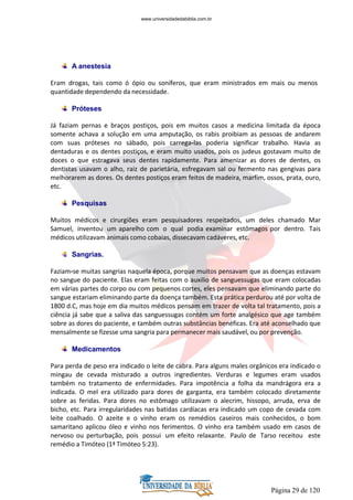Página 29 de 120
A anestesia
Eram drogas, tais como ó ópio ou soníferos, que eram ministrados em mais ou menos
quantidade dependendo da necessidade.
Próteses
Já faziam pernas e braços postiços, pois em muitos casos a medicina limitada da época
somente achava a solução em uma amputação, os rabis proibiam as pessoas de andarem
com suas próteses no sábado, pois carrega-las poderia significar trabalho. Havia as
dentaduras e os dentes postiços, e eram muito usados, pois os judeus gostavam muito de
doces o que estragava seus dentes rapidamente. Para amenizar as dores de dentes, os
dentistas usavam o alho, raiz de parietária, esfregavam sal ou fermento nas gengivas para
melhorarem as dores. Os dentes postiços eram feitos de madeira, marfim, ossos, prata, ouro,
etc.
Pesquisas
Muitos médicos e cirurgiões eram pesquisadores respeitados, um deles chamado Mar
Samuel, inventou um aparelho com o qual podia examinar estômagos por dentro. Tais
médicos utilizavam animais como cobaias, dissecavam cadáveres, etc.
Sangrias.
Faziam-se muitas sangrias naquela época, porque muitos pensavam que as doenças estavam
no sangue do paciente. Elas eram feitas com o auxilio de sanguessugas que eram colocadas
em várias partes do corpo ou com pequenos cortes, eles pensavam que eliminando parte do
sangue estariam eliminando parte da doença também. Esta prática perdurou até por volta de
1800 d.C, mas hoje em dia muitos médicos pensam em trazer de volta tal tratamento, pois a
ciência já sabe que a saliva das sanguessugas contém um forte analgésico que age também
sobre as dores do paciente, e também outras substâncias benéficas. Era até aconselhado que
mensalmente se fizesse uma sangria para permanecer mais saudável, ou por prevenção.
Medicamentos
Para perda de peso era indicado o leite de cabra. Para alguns males orgânicos era indicado o
mingau de cevada misturado a outros ingredientes. Verduras e legumes eram usados
também no tratamento de enfermidades. Para impotência a folha da mandrágora era a
indicada. O mel era utilizado para dores de garganta, era também colocado diretamente
sobre as feridas. Para dores no estômago utilizavam o alecrim, hissopo, arruda, erva de
bicho, etc. Para irregularidades nas batidas cardíacas era indicado um copo de cevada com
leite coalhado. O azeite e o vinho eram os remédios caseiros mais conhecidos, o bom
samaritano aplicou óleo e vinho nos ferimentos. O vinho era também usado em casos de
nervoso ou perturbação, pois possui um efeito relaxante. Paulo de Tarso receitou este
remédio a Timóteo (1ª Timóteo 5:23).
www.universidadedabiblia.com.br
 
