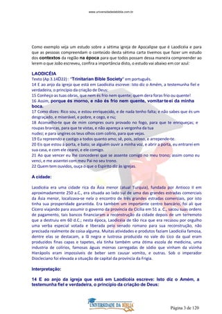 Página 3 de 120
Como exemplo veja um estudo sobre a sétima igreja de Apocalipse que é Laodicéia e para
que as pessoas compreendam o conteúdo desta sétima carta tivemos que fazer um estudo
dos contextos da região na época para que todos possam dessa maneira compreender ao
lerem o que João escreveu, confira a importância disto, o estudo vai abaixo em cor azul:
LAODICÉIA
Texto (Ap 3.14D22) : “Trinitarian Bible Society” em português.
14 E ao anjo da igreja que está em Laodicéia escreve: Isto diz o Amém, a testemunha fiel e
verdadeira, o princípio da criação de Deus:
15 Conheço as tuas obras, que nem és frio nem quente; quem dera foras frio ou quente!
16 Assim, porque és morno, e não és frio nem quente, vomitar-te-ei da minha
boca.
17 Como dizes: Rico sou, e estou enriquecido, e de nada tenho falta; e não sabes que és um
desgraçado, e miserável, e pobre, e cego, e nu;
18 Aconselho-te que de mim compres ouro provado no fogo, para que te enriqueças; e
roupas brancas, para que te vistas, e não apareça a vergonha da tua
nudez; e para ungires os teus olhos com colírio, para que vejas.
19 Eu repreendo e castigo a todos quanto amo; sê, pois, zeloso, e arrepende-te.
20 Eis que estou à porta, e bato; se alguém ouvir a minha voz, e abrir a porta, eu entrarei em
sua casa, e com ele cearei, e ele comigo.
21 Ao que vencer eu lhe concederei que se assente comigo no meu trono; assim como eu
venci, e me assentei com meu Pai no seu trono.
22 Quem tem ouvidos, ouça o que o Espírito diz às igrejas.
A cidade:
Laodicéia era uma cidade rica da Ásia menor (atual Turquia), fundada por Antioco II em
aproximadamente 250 a.C., era situada ao lado sul de uma das grandes estradas comerciais
da Ásia menor, localizava-se nela o encontro de três grandes estradas comerciais, por isto
tinha sua prosperidade garantida. Era também um importante centro bancário, foi ali que
Cícero viajando para assumir o governo da província da Cicília em 51 a. C., sacou suas ordens
de pagamento, tais bancos financiaram a reconstrução da cidade depois de um terremoto
que a destruiu em 60 d.C.; nesta época, Laodicéia de tão rica que era recusou por orgulho
uma verba especial votada e liberada pelo senado romano para sua reconstrução, não
precisada realmente de coisa alguma. Muitas atividades e produtos faziam Laodicéia famosa,
dentre elas se destacam, a lã negra e lustrosa produzida no vale do Lico da qual eram
produzidos finas capas e tapetes, ela tinha também uma ótima escola de medicina, uma
industria de colírios, famosas águas mornas carregadas de sódio que vinham da vizinha
Hierápolis eram impossíveis de beber sem causar vomito, e outras. Sob o imperador
Diocleciano foi elevada a situação de capital da província da Frigia.
Interpretação:
14 E ao anjo da igreja que está em Laodicéia escreve: Isto diz o Amém, a
testemunha fiel e verdadeira, o princípio da criação de Deus:
www.universidadedabiblia.com.br
 