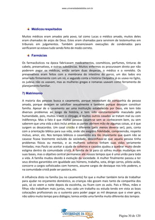 Página 30 de 120
Médicos respeitados
Muitos médicos eram amados pelo povo, tal como Lucas o médico amado, muitos deles
eram chamados de anjos de Deus. Estes eram chamados para servirem de testemunhas em
tribunais em julgamentos. Também presenciavam execuções de condenados para
verificarem se estava tudo sendo feito de modo correto.
Farmácias
Os farmacêuticos na época fabricavam medicamentos, cosméticos, perfumes, tinturas de
cabelo, preservativos, e outras substâncias. Muitos enfermos os procuravam direto por não
poderem pagar os médicos, então seriam duas despesas, o médico e o remédio. Os
preservativos eram feitos com a membrana do intestino do porco, um dos lados era
amarrado firmemente com um nó, e segundo conta a história Cleópatra já os usava no Egito,
os judeus não os usavam, mas as mulheres gregas e romanas usavam como ferramenta de
planejamento familiar.
7) Matrimonio
A maioria das pessoas busca o casamento, porque necessitam da companhia da pessoa
amada, porque desejam se satisfizer sexualmente e também porque desejam constituir
família. Apesar de o casamento ser uma instituição estabelecida por Deus, ele tem tido
diversos problemas ao longo da história, e tem sido constantemente maculado pela
humanidade, pois, muitos traem o cônjuge, e muitos outros casados se tratam mal ou com
indiferença. Mas o fato é que muitas pessoas casam-se sem se conhecerem bem, ou sem
saberem que uma vida a dois inclui ambas as partes abrirem mão de algumas coisas, ai é que
surgem os desacordos. Um casal cristão é diferente (pelo menos deveria ser), pois, conta
com a orientação bíblica para sua vida, onde são exigidos fidelidade, compreensão, respeito
mútuo, amor, etc. Nos tempos bíblicos o casamento era tão importante que quem não se
casasse ficava levemente excluído da sociedade, desconfiava-se que aquela pessoa tinha
problemas físicos ou mentais, e as mulheres solteiras tinham suas vidas seriamente
limitadas; mas Paulo ao aceitar a ajuda de solteiros e casados ajudou a quebrar muito desde
estigma dentro da comunidade cristã. A família de lá para cá sofreu muitas mudanças em
suas bases, mas o objetivo central permanece até nossos tempos que é uma união para toda
a vida. A família mudou devido à evolução da sociedade. A mulher finalmente passou a ter
seus direitos garantidos em igualdade aos homens, trabalha, vota, dirige carros, pilota avião,
concorre a cargos sofisticados com homens, assume cargos de destaque nos três poderes, e
na comunidade cristã pode ser pastora, etc.
A influência disto na família (ou no casamento) foi que a mulher também teria de trabalhar
para ajudar no orçamento doméstico, as crianças não gozam mais tanto da companhia dos
pais, só os veem a noite depois da escolinha, ou ficam com os avós. Pais e filhos, mães e
filhas não trabalham mais juntas, mas cada um trabalha ou estuda tendo em vista as boas
colocações profissionais ou o sustento para poder pagar as mil despesas que o viver gera,
não sobra muito tempo para diálogos; temos então uma família muito diferente dos tempos
www.universidadedabiblia.com.br
 