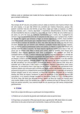 Página 31 de 120
bíblicos onde os indivíduos são criados de forma independente, mas há um perigo de isto
gerar também indiferença.
Poligamia
Nos tempos do AT isto era uma prática comum, todos os homens mais ilustres tinham mais
de uma esposa, e os que não tinham era somente por motivos financeiros, porque não
podiam sustentar mais de uma família, já que Deus exigia que todas as esposas e os filhos
fossem tratados com a mesma dignidade e importância (Deuteronômio 21:15-17; Êxodo
21:10). O problema não era a poligamia, mas o fato de tratar os filhos de uma melhor que os
da outra, ou uma ter mais ou melhores mantimentos que a outra, etc. A poligamia era
normal e legal Deuteronômio 25:5-10. O costume era tão comum que a própria Sara, mulher
de Abraão lhe sugeriu que tomasse a Hagar (a escrava egípcia) por mulher, havia também
uma forte pressão cultural para que o homem tivesse muitos filhos. Este costume não durou
somente até os tempos de Salomão ou Davi, mas além dos dias de Cristo, nos dias de Jesus
era bem provável que um homem com melhores condições tivesse duas ou mais esposas,
mas, os lideres judaicos protestavam contra esta prática, os lideres e o povo não tinham uma
opinião unânime sobre o assunto. Ter duas esposas significava muitas coisas boas e más, ao
passo que se tinham mais filhos e bocas para comer, tinha-se também mais braços para
trabalhar, duas esposas significava mais amor e companhia, mas também um clima de
rivalidade dentro de casa, a palavra hebraica que significa segunda esposa tem o sentido de
“rival”. Jacó casou-se com Raquel e Lia porque não queria perder o seu verdadeiro amor que
era Raquel. Já Davi e seu filho Salomão, casaram-se com muitas mulheres e um dos motivos
foram as alianças políticas, Salomão chegou a ter 700 esposas de nobre nascimento e mais
de 300 concubinas. Em uma passagem retratada por Mateus 19:6 e Marcos 10:8, Jesus dá a
entender que o ideal para a vida cristã é a monogamia. Esposas e concubinas eram coisas
diferentes, as concubinas eram o que hoje em dia seriam as amantes, elas geralmente eram
mulheres pobres que entravam para a família por algum motivo, geralmente como servas ou
prisioneiras de guerra ou simplesmente presentes de outros homens, e passado um tempo já
tinham relações como os seus senhores, os filhos das concubinas deveriam ter os mesmos
direitos dos filhos da esposa, herdavam os bens em igualdade. O Rei Salomão possuía 300
concubinas. A lei mosaica protege também as concubinas Êxodo 21:7-11 e Deuteronômio
21:10-14. Estes são fatos que devemos aceitar, apesar de Deus ter criado um homem para
uma mulher (Adão e Eva), Ele também deu a Davi as mulheres de Saul (2º Samuel 12:8), isto
tudo nos parece estranho, mas estamos diante de um assunto que não vamos compreender
perfeitamente.
O dote
Eram três os tipos de dotes que se praticavam nos tempos bíblicos.
A) Poderia ser um presente de grande valor dado pelo noivo ao pai da noiva.
B) O pai dava um presente à filha que saía de casa e geralmente 10% deste dote era usado
pela noiva no ato, para comprar para si presentes, roupas, perfumes, jóias, etc.
www.universidadedabiblia.com.br
 