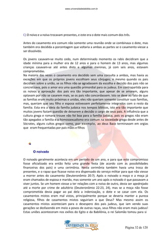 Página 32 de 120
C) O noivo e a noiva trocavam presentes, e este era o dote mais comum dos três.
Antes do casamento era comum não somente uma reunião onde se combinava o dote, mas
também era decidida a porcentagem que voltaria a ambas as partes se o casamento viesse a
ser dissolvido.
Os jovens casavam-se muito cedo, num determinado momento os rabis decidiram que a
idade mínima para a mulher era de 12 anos e para o homem de 13 anos, mas algumas
crianças casavam-se até antes disto e algumas meninas, já com seis anos, estavam
comprometidas.
Na maioria das vezes o casamento era decidido sem uma consulta a ambos, mas havia as
exceções em que os próprios jovens escolhiam seus cônjuges; e mesmo quando os pais
decidiam sobre a união, se os filhos não se agradassem da escolha e decisão dos pais não se
concretizava, pois o amor era uma questão primordial para os judeus. Em contrapartida para
os noivos a aprovação dos pais era tão importante, que apesar de se amarem, alguns
optavam por não se casarem mais, se os pais não concordassem. Isto se deve ao fato de que
as famílias eram muito próximas e unidas, eles não queriam somente constituir suas famílias,
mas, queriam que seu filho e esposa estivessem perfeitamente integrados com o resto da
família. Esta era a ideia da família judaica nos tempos bíblicos, isto era tão importante que
muitos jovens faziam questão de deixarem a decisão a cargo de seus pais. A influência que a
cultura grega e romana trouxe não foi boa para a família judaica, pois os gregos não eram
tão apegados a família e o homossexualismo era comum na sociedade grega desde antes de
Sócrates, alguns cultos gregos como, por exemplo, ao deus Baco terminavam em orgias
que eram frequentadas por pais mães e filhos
O noivado
O noivado geralmente acontecia em um período de um ano, e para que este compromisso
fosse oficializado era então feita uma grande festa (de acordo com as possibilidades
financeiras dos pais) e uma cerimônia. Nesta cerimônia também havia uma troca de
presentes, e o rapaz que ficasse noivo era dispensado do serviço militar para que não viesse
a morrer antes do casamento (Deuteronômio 20:7). Após o noivado o moço e a moça já
eram chamados de esposa e marido, mas somente um ano após o noivado é que passavam a
viver juntos. Se um homem viesse a ter relações com a noiva de outro, devia ser apedrejado
até a morte por crime de adultério (Deuteronômio 22:23, 24), mas se a moça não fosse
comprometida devia pagar ao pai dela a indenização, o dote e se casar com ela. Os
casamentos mistos eram mal vistos, principalmente porque se deveria manter a pureza
religiosa, filhos de casamentos mistos seguiriam a que Deus? Mas mesmo assim os
casamentos mistos aconteciam para o desespero dos pais judeus, que iam vendo suas
gerações se desfazendo em meio a povos de outras raças, seus filhos não eram mais judeus!
Estas uniões aconteceram nos exílios do Egito e da Babilônia, o rei Salomão tomou para si
www.universidadedabiblia.com.br
 