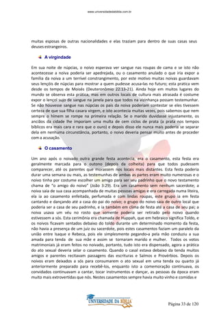 Página 33 de 120
muitas esposas de outras nacionalidades e elas traziam para dentro de suas casas seus
deuses estrangeiros.
A virgindade
Em sua noite de núpcias, o noivo esperava ver sangue nas roupas de cama e se isto não
acontecesse a noiva poderia ser apedrejada, ou o casamento anulado o que iria expor a
família da noiva a um terrível constrangimento, por este motivo muitas noivas guardavam
seus lençóis de núpcias para mostrar a quem pudesse acusa-las no futuro; esta pratica vem
desde os tempos de Moisés (Deuteronômio 22:13-21). Ainda hoje em muitos lugares do
mundo se observa esta prática, mas em outros locais de cultura mais atrasada é costume
expor o lençol sujo de sangue na janela para que todos na vizinhança possam testemunhar.
Se não houvesse sangue nas núpcias os pais da noiva poderiam contestar se eles tivessem
certeza de que sua filha casara virgem, e isto acontecia muitas vezes, pois sabemos que nem
sempre o hímem se rompe na primeira relação. Se o marido duvidasse injustamente, os
anciãos da cidade lhe imporiam uma multa de cem ciclos de prata (a prata nos tempos
bíblicos era mais cara e rara que o ouro) e depois disso ele nunca mais poderia se separar
dela em nenhuma circunstância, portanto, o noivo deveria pensar muito antes de proceder
com a acusação.
O casamento
Um ano após o noivado outra grande festa acontecia, era o casamento, esta festa era
geralmente marcada para o outono (depois da colheita) para que todos pudessem
comparecer, até os parentes que morassem nos locais mais distantes. Esta festa poderia
durar uma semana ou mais, as testemunhas de ambas as partes eram muito numerosas e o
noivo tinha por costume escolher um amigo para ser seu padrinho que o novo testamento
chama de “o amigo do noivo” (João 3:29). Era um casamento sem nenhum sacerdote; a
noiva saia de sua casa acompanhada de muitas pessoas amigas e era carregada numa liteira,
ela ia ao casamento enfeitada, perfumada e com lindas roupas, este grupo ia em festa
cantando e dançando até a casa do pai do noivo; o grupo do noivo saia de outro local que
poderia ser a casa de seu padrinho, e ia também em clima de festa até a casa de seu pai; a
noiva usava um véu no rosto que somente poderia ser retirado pelo noivo quando
estivessem a sós. Esta cerimônia era chamada de Huppah, que em hebraico significa Toldo, e
os noivos ficavam sentados debaixo do toldo durante um determinado momento da festa,
não havia a presença de um juiz ou sacerdote, pois estes casamentos faziam um paralelo da
união entre Isaque e Rebeca, pois ele simplesmente pegando-a pela mão conduziu a sua
amada para tenda de sua mãe e assim se tornaram marido e mulher. Todos os votos
matrimoniais já eram feitos no noivado, portanto, tudo isto era dispensado, agora a prática
do ato sexual deveria selar o casamento. Quando o casal estava debaixo da tenda muitos
amigos e parentes recitavam passagens das escrituras e Salmos e Provérbios. Depois os
noivos eram deixados a sós para consumarem o ato sexual em uma tenda ou quarto já
anteriormente preparado para recebê-los, enquanto isto a comemoração continuava, os
convidados continuavam a cantar, tocar instrumentos e dançar, as pessoas da época eram
muito mais extrovertidas que nós. Nestes casamentos sempre havia muito vinho e comidas e
www.universidadedabiblia.com.br
 