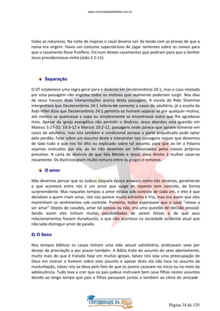 Página 34 de 120
todas as naturezas. Na noite de núpcias o casal deveria sair da tenda com as provas de que a
noiva era virgem. Havia um costume supersticioso de jogar sementes sobre os noivos para
que o casamento fosse frutífero. Foi num destes casamentos que pediram para que o Senhor
Jesus providenciasse vinho (João 2:1-11).
Separação
O VT estabelece uma regra geral para o divórcio em Deuteronômio 24:1, mas o caso relatado
por esta passagem não engloba todos os motivos que realmente poderiam surgir. Nos dias
de Jesus haviam duas interpretações acerca desta passagem; A escola do Rabi Shammai
interpretava que Deuteronômio 24:1 referia-se somente a casos de adultério, já a escola do
Rabi Hillel dizia que Deuteronômio 24:1 permitia ao homem separar-se por qualquer motivo,
até mesmo se queimasse a sopa ou simplesmente se encontrasse outra que lhe agradasse
mais. Apesar da igreja evangélica não permitir o divórcio, Jesus abordou esta questão em
Mateus 5:27-32; 19:3-12 e Marcos 10:2-12, passagens onde parece que aprova somente em
casos de adultério, mas isto também é condicional porque a parte prejudicada pode optar
pelo perdão. Falar sobre um assunto deste e interpretar tais passagens requer que deixemos
de lado tudo o que nos foi dito ou explicado sobre tal assunto, para que ao ler a Palavra
sejamos instruídos por ela, ao ler não devemos ser influenciados pelos nossos próprios
preceitos. A carta de divórcio de que fala Moisés e Jesus, dava direito à mulher casar-se
novamente. Os divórcios eram muito comuns entre os gregos e romanos.
O amor
Não devemos pensar que os Judeus daquela época amavam como nós amamos, geralmente
o que acontece entre nós é um amor que surge de repente sem controle, de forma
surpreendente. Mas naqueles tempos o amor estava sob controle de cada um, e eles é que
decidiam a quem iriam amar, isto nos parece muito estranho e frio, mas era assim que eles
mantinham os sentimentos sob controle. Portanto, todos esperavam que o casal “viesse a
ser amar” depois de casados, amar tal pessoa ou não, era uma questão de decisão pessoal.
Sendo assim eles tinham muitas possibilidades de serem felizes e de que seus
relacionamentos fossem duradouros; o que não acontece na sociedade ocidental atual que
não sabe distinguir amor de paixão.
8) O Sexo
Nos tempos bíblicos os casais tinham uma vida sexual satisfatória, praticavam sexo por
desejo de procriação e por prazer também. A Bíblia trata do assunto do sexo abertamente,
muito mais do que é tratado hoje em muitas igrejas, talvez isto seja uma preocupação de
Deus em instruir o homem sobre este assunto e apesar disto ela não toca no assunto da
masturbação, talvez isto se deva pelo fato de que os jovens casavam no inicio ou no meio da
adolescência. Tudo leva a crer que os pais judeus instruíam bem seus filhos nestes assuntos
devido ao longo tempo que pais e filhos passavam juntos e também ao clima de amizade
www.universidadedabiblia.com.br
 