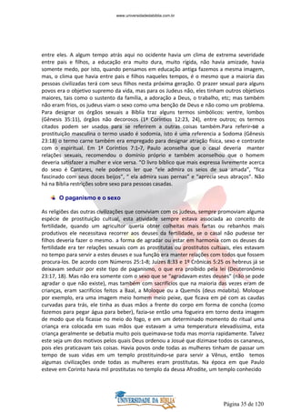 Página 35 de 120
entre eles. A algum tempo atrás aqui no ocidente havia um clima de extrema severidade
entre pais e filhos, a educação era muito dura, muito rígida, não havia amizade, havia
somente medo, por isto, quando pensamos em educação antiga fazemos a mesma imagem,
mas, o clima que havia entre pais e filhos naqueles tempos, é o mesmo que a maioria das
pessoas civilizadas terá com seus filhos nesta próxima geração. O prazer sexual para alguns
povos era o objetivo supremo da vida, mas para os Judeus não, eles tinham outros objetivos
maiores, tais como o sustento da família, a adoração a Deus, o trabalho, etc; mas também
não eram frios, os judeus viam o sexo como uma benção de Deus e não como um problema.
Para designar os órgãos sexuais a Bíblia traz alguns termos simbólicos: ventre, lombos
(Gênesis 35:11), órgãos não decorosos (1ª Coríntios 12:23, 24), entre outros; os termos
citados podem ser usados para se referirem a outras coisas também.Para referir-se a
prostituição masculina o termo usado é sodomia, isto é uma referencia a Sodoma (Gênesis
23:18) o termo carne também era empregado para designar atração física, sexo e contraste
com o espiritual. Em 1ª Coríntios 7:1-7, Paulo aconselha que o casal deveria manter
relações sexuais, recomendou o domínio próprio e também aconselhou que o homem
deveria satisfazer a mulher e vice versa. “O livro bíblico que mais expressa livremente acerca
do sexo é Cantares, nele podemos ler que “ele admira os seios de sua amada”, “fica
fascinado com seus doces beijos”, “ ela admira suas pernas” e “aprecia seus abraços”. Não
há na Bíblia restrições sobre sexo para pessoas casadas.
O paganismo e o sexo
As religiões das outras civilizações que conviviam com os judeus, sempre promoviam alguma
espécie de prostituição cultual, esta atividade sempre estava associada ao conceito de
fertilidade, quando um agricultor queria obter colheitas mais fartas ou rebanhos mais
produtivos ele necessitava recorrer aos deuses da fertilidade, se o casal não pudesse ter
filhos deveria fazer o mesmo. a forma de agradar ou estar em harmonia com os deuses da
fertilidade era ter relações sexuais com as prostitutas ou prostitutos cultuais, eles estavam
no tempo para servir a estes deuses e sua função era manter relações com todos que fossem
procura-los. De acordo com Números 25:1-8; Juízes 8:33 e 1º Crônicas 5:25 os hebreus já se
deixavam seduzir por este tipo de paganismo, o que era proibido pela lei (Deuteronômio
23:17, 18). Mas não era somente com o sexo que se “agradavam estes deuses” (não se pode
agradar o que não existe), mas também com sacrifícios que na maioria das vezes eram de
crianças, eram sacrifícios feitos a Baal, a Moloque ou a Quemós (deus moabita). Moloque
por exemplo, era uma imagem meio homem meio peixe, que ficava em pé com as caudas
curvadas para trás, ele tinha as duas mãos a frente do corpo em forma de concha (como
fazemos para pegar água para beber), fazia-se então uma fogueira em torno desta imagem
de modo que ela ficasse no meio do fogo, e em um determinado momento do ritual uma
criança era colocada em suas mãos que estavam a uma temperatura elevadíssima, esta
criança geralmente se debatia muito pois queimava-se toda mas morria rapidamente. Talvez
este seja um dos motivos pelos quais Deus ordenou a Josué que dizimase todos os cananeus,
pois eles praticavam tais coisas. Havia povos onde todas as mulheres tinham de passar um
tempo de suas vidas em um templo prostituindo-se para servir a Vênus, então temos
algumas civilizações onde todas as mulheres eram prostitutas. Na época em que Paulo
esteve em Corinto havia mil prostitutas no templo da deusa Afrodite, um templo conhecido
www.universidadedabiblia.com.br
 