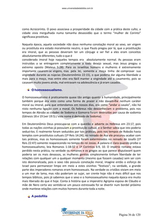 Página 36 de 120
como Acrocorinto. O povo associava a prosperidade da cidade com a prática deste culto; a
cidade vivia mergulhada numa tamanha devassidão que o termo “mulher de Corinto”
significava prostituta.
Naquela época, aquela sociedade não dava nenhuma conotação moral ao sexo, ser virgem
ou prostituta era estado moralmente neutro, o que Paulo pregou por lá, que a prostituição
era imoral, que as pessoas deveriam ter um cônjuge e ser fiel a eles eram conceitos
absolutamente diferentes; tudo o que é
considerado imoral hoje naqueles tempos era absolutamente normal. As pessoas eram
instruídas a se entregarem completamente a todo desejo sexual, mas Jesus pregou o
extremo oposto (Mateus 5:28). Para os israelitas homens e mulheres é extremamente
importante casarem-se virgens, mas pela lei, somente a moça tinha de comprovar sua
virgindade durante as núpcias (Deuteronômio 22:15), o que poderia dar alguma liberdade a
mais para o moço, mas entre eles era fácil manter a virgindade até o casamento, pois se
casavam muito jovens ainda, mal entravam na adolescência e já eram casados.
O homossexualismo.
O homossexualismo é praticamente quase tão antigo quanto à humanidade, principalmente
também porque era visto como uma forma de prazer e não davam-lhe nenhum caráter
moral ou imoral, para que entendamos em nossos dias, era como “andar a cavalo”, não há
nisto nenhuma ligação com a moral. Os hebreus não desconheciam o problema, pois nos
tempos de Abraão as cidades de Sodoma e Gomorra foram destruídas por causa de sodomia
(Gênesis 18 e 19 (ver 19:5) / este nome é derivado de Sodoma).
Em Deuteronômio Deus preocupa-se com a questão e adverte os Hebreus em 23:17, pois
todas as nações vizinhas já possuíam a prostituição cultual, e o Senhor sabia que isto poderia
seduzi-los. E realmente foram seduzidos por tais práticas, pois nos tempos de Roboão havia
templos com prostitutos cultuais (1º Reis 14:24); no reinado de Asa ele procurou acabar com
tais práticas, mas os homossexuais somente foram exterminados no reinado de Josafá (1º
Reis 22:47) somente reaparecendo no tempo do rei Josias. A palavra é clara quando proíbe o
homossexualismo, leia Romanos 1:18-32 e 1ª Coríntios 6:9, 10. O império romano estava
perdido nesta prática, na verdade os romanos e os gregos ao que parece disputavam quem
poderia ser os mais devassos, as mulheres gentias simplesmente tinham liberdade de ter
relações com qualquer um a qualquer momento (mesmo que fossem casadas) sem ser com
isto desmoralizada, pois o sexo não possuía conotação moral, imagine então o esforço de
Israel para permanecer limpo em meio a estes visinhos “festivos”; na verdade, a grande
parte dos imperadores romanos eram homossexuais. Na verdade os cristãos viviam em meio
a um mar de lama, mas não poderiam se sujar, ser crente hoje não é mais difícil que nos
tempos bíblicos, pois já sabemos que o sexo e o homossexualismo naquela época era muito
mais liberado do que é hoje. Conta à história que a imperatriz Agripina esposa de Cláudio e
mãe de Nero certa vez sentido-se um pouco estressada foi se divertir num bordel próximo
onde manteve relações com muitos homens durante toda a noite.
A pedofilia
www.universidadedabiblia.com.br
 