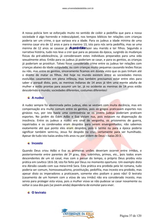 Página 37 de 120
A nossa policia tem se esforçado muito no sentido de coibir a pedofilia que para a nossa
sociedade é algo horrendo e indesculpável, nos tempos bíblicos ter relações com crianças
poderia ser um crime, o que variava era a idade. Para os judeus a idade mínima de uma
menina casar era de 12 anos e para o menino 13, isto para nós seria pedofilia, mas se uma
menina de 12 anos se casasse já deveria satisfazer seu marido e ter filhos. Seguindo a
narrativa história, tudo nos leva a crer que para as pessoas da época, surgindo às mudanças
físicas da pré-adolescência, já consideravam estes indivíduos preparados para uma vida
sexualmente ativa. Então para os judeus já poderiam se casar, e para os gentios, as crianças
já poderiam se prostituir. Talvez fosse considerado crime entre os judeus ter relações com
crianças abaixo da idade estipulada, ou com crianças muito pequenas causando lesões físicas
ou não, mas entre os gentios, sinceramente ficamos em dúvida visto que os pais tinham até
o direito de matar os filhos. Até hoje no mundo existem entre as sociedades menos
evoluídas casamentos em plena infância, mas também precisamos estar entre eles para
saber o porquê disto, pois, as meninas indianas de 14 anos já têm uma mente adulta de
mulher e estão prontas para assumir um lar, já no ocidente as meninas de 14 anos estão
descobrindo o mundo; sociedades diferentes, costumes diferentes!
A nudez
A nudez sempre foi abominada pelos judeus, eles se vestiam com muita decência, mas em
compensação era muito comum entre os gentios, pois os gregos praticavam esportes nos
ginásios nus, por isto havia uma controvérsia se os jovens judeus poderiam praticam
esportes. No jardim do Éden Adão e Eva viviam nus, pois estavam na dispensação da
inocência. Entre os judeus a nudez era sinal de vergonha, os prisioneiros de guerra,
repatriados e os condenados eram despidos para serem envergonhados; não sabemos
exatamente até que ponto eles eram despidos, pois o termo nu para a época poderia
significar também semi-nu, Jesus foi despido na cruz, certamente para ser humilhado.
Apesar de tudo isto Isaías andou três anos nu por ordem de Deus – Isaías 20:3.
Incesto
Quando Deus criou Adão e Eva as primeiras uniões deveriam ocorrer entre irmãos, e
posteriormente entre parentes de 2º grau, tios, sobrinhos, primos, etc., pois todos eram
descendentes de um só casal, mas com o passar do tempo, o próprio Deus proibiu esta
prática em Levítico 18:6-18; isto foi feito por Deus no momento oportuno. Um exemplo disto
era Abraão casado com sua meia-irmã Sara. Esta prática era proibida pela lei romana, tudo
poderia ser comum, homossexualismo, prostituição, pedofilia, mas incesto era proibido, mas
apesar disto os imperadores a praticavam, somente eles podiam o povo não! O levirato
(casamento de um homem com a viúva de seu irmão) não era considerado incesto, mas
servia para proteger esta viúva, pois a mulher viúva se não pudesse se casar novamente ou
voltar à casa dos pais (se jovem ainda) dependeria de esmolar para viver.
O levirato
www.universidadedabiblia.com.br
A pedofilia
 