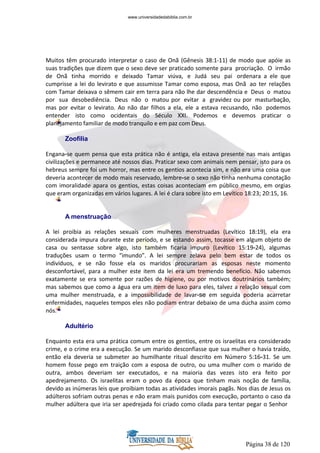 Página 38 de 120
Muitos têm procurado interpretar o caso de Onã (Gênesis 38:1-11) de modo que apóie as
suas tradições que dizem que o sexo deve ser praticado somente para procriação. O irmão
de Onã tinha morrido e deixado Tamar viúva, e Judá seu pai ordenara a ele que
cumprisse a lei do levirato e que assumisse Tamar como esposa, mas Onã ao ter relações
com Tamar deixava o sêmem cair em terra para não lhe dar descendência e Deus o matou
por sua desobediência. Deus não o matou por evitar a gravidez ou por masturbação,
mas por evitar o levirato. Ao não dar filhos a ela, ele a estava recusando, não podemos
entender isto como ocidentais do Século XXI. Podemos e devemos praticar o
planejamento familiar de modo tranquilo e em paz com Deus.
Zoofilia
Engana-se quem pensa que esta prática não é antiga, ela estava presente nas mais antigas
civilizações e permanece até nossos dias. Praticar sexo com animais nem pensar, isto para os
hebreus sempre foi um horror, mas entre os gentios acontecia sim, e não era uma coisa que
deveria acontecer de modo mais reservado, lembre-se o sexo não tinha nenhuma conotação
com imoralidade apara os gentios, estas coisas aconteciam em público mesmo, em orgias
que eram organizadas em vários lugares. A lei é clara sobre isto em Levítico 18:23; 20:15, 16.
A menstruação
A lei proibia as relações sexuais com mulheres menstruadas (Levítico 18:19), ela era
considerada impura durante este período, e se estando assim, tocasse em algum objeto de
casa ou sentasse sobre algo, isto também ficaria impuro (Levítico 15:19-24), algumas
traduções usam o termo “imundo”. A lei sempre zelava pelo bem estar de todos os
indivíduos, e se não fosse ela os maridos procurariam as esposas neste momento
desconfortável, para a mulher este item da lei era um tremendo benefício. Não sabemos
exatamente se era somente por razões de higiene, ou por motivos doutrinários também;
mas sabemos que como a água era um item de luxo para eles, talvez a relação sexual com
uma mulher menstruada, e a impossibilidade de lavar-se em seguida poderia acarretar
enfermidades, naqueles tempos eles não podiam entrar debaixo de uma ducha assim como
nós.
Adultério
Enquanto esta era uma prática comum entre os gentios, entre os israelitas era considerado
crime, e o crime era a execução. Se um marido desconfiasse que sua mulher o havia traído,
então ela deveria se submeter ao humilhante ritual descrito em Número 5:16-31. Se um
homem fosse pego em traição com a esposa de outro, ou uma mulher com o marido de
outra, ambos deveriam ser executados, e na maioria das vezes isto era feito por
apedrejamento. Os israelitas eram o povo da época que tinham mais noção de família,
devido as inúmeras leis que proibiam todas as atividades imorais pagãs. Nos dias de Jesus os
adúlteros sofriam outras penas e não eram mais punidos com execução, portanto o caso da
mulher adúltera que iria ser apedrejada foi criado como cilada para tentar pegar o Senhor
www.universidadedabiblia.com.br
 
