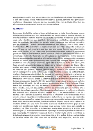 Página 39 de 120
em alguma contradição, mas Jesus colocou cada um daquela multidão diante de um espelho,
e com isto esvaziou o caso, nada respondeu sobre a questão, somente disse para aquela
mulher que não pecasse mais, não aprovou o pecado dela e nem a atitude deles. Com isto
ele nos mostrou que podemos perdoar uma pessoa adúltera.
9) A Mulher
Estamos no Século XXI e muitos ao lerem a Bíblia pensam se tratar de um livro que assume
uma personalidade machista, mas não é verdade; nos tempos bíblicos, a mulher não tinha os
mesmos direitos do homem, mas isto variava muito dependendo da liberdade que o homem
dava a ela, e também de suas qualidades de liderança e habilidades, a sociedade israelita
sabia das qualidades da mulher e do que elas seriam capazes de fazer se fosse necessário,
pois em Provérbios 31 escrito a aproximadamente 800 anos antes de Cristo já falava sobre a
mulher virtuosa. Mas as mulheres se incomodavam com isto? Não é a resposta, ou talvez um
pouco! O que era mais importante que tudo para uma pessoa (homem ou mulher) judaica
era a união familiar, era ter certeza que de todos estavam sadios e felizes, o pensamento
girava em torno da comunidade e não do individual. Mas não pensemos que isto não era
uma situação incômoda. Outro fator era a lei judaica que punha sempre a mulher abaixo do
homem, ao passo também que zelava pelo seu bem estar. Alguns judeus consideravam que o
homem e a mulher juntos (humanidade) eram considerados a imagem de Deus, portanto a
mulher não seria uma criação secundária e por estes a mulher era muito bem tratada, mas
havia um outro grupo tendencioso que julgava ser o homem a imagem de Deus e não a
mulher. Mas mesmo os deste segundo grupo tinham de aturar as mulheres que dispunham
de liberdade para produzir, negociar, prestar serviços, expressar suas opiniões ou mesmo
serem usadas por Deus como profetizas, ou líderes. A história hebraica e a cristã conta com
mulheres fascinantes cuja atividade foi decisiva em momentos importantes, tal como: as
parteiras hebraicas que desobedeceram ao decreto do faraó (Êxodo 1), Joquebede mãe de
Moisés que salvou sua vida (Êxodo 2), Débora que foi juíza e comandou um exército quando
Baraque se acovardou (Juízes 4:6-9), Éster que arriscou-se para salvar o seu povo, a profetiza
Hulda (2º Reis 22:14-20) ; No NT só na carta aos romanos temos Priscila, Trifena e Trifosa,
Maria, Julia e Olimpas; e na lista dos heróis da fé em Hebreus 11 constam duas mulheres
Sara e Raabe. Aliás, um dos grandes atrativos do cristianismo para as mulheres era a
liberdade da qual agora gozariam. Algumas das restrições impostas as mulheres na lei estão
em: Números 27:8; Números 30:10-12; Gênesis 30:1, 2, 22; Deuteronômio 22:20, 21 ;
Levítico 27:1-8 ; e muitas outras mais. Apesar disto as filhas eram na maioria das vezes muito
amadas pelo pai, e quando um marido destratava ou humilhava sua esposa o pai e os irmãos
dela vinham em sua defesa e advertiam seriamente o seu marido. Muitas mulheres também
eram muito amadas pelos maridos, como Jacó amou a Raquel e Isaque amou a Rebeca. As
mulheres tinham uma vida muito ativa entre os cristãos elas trabalhavam no grupo e eram
muito bem consideradas, tudo isto porque Jesus quebrou muitos tabus com relação às
mulheres, ele falava com elas, as tratava bem, muitas eram seguidoras e aceitava suas
contribuições. As mulheres também tiveram o privilégio de serem as primeiras a saberem da
sua ressurreição. O cristianismo nasceu já dando á mulher muita estima e admitindo-as
trabalhando ativamente em meio a comunidade, isto se deve ao fato de Jesus quebrar todas
as barreiras sociais, ele falava com elas, as admitia como seguidoras, aceitava suas
www.universidadedabiblia.com.br
 