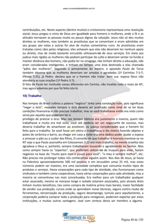 Página 40 de 120
contribuições, etc. Neste aspecto (dentre muitos) o cristianismo representava uma revolução
social; Jesus pregou o reino de Deus em igualdade para homens e mulheres, onde a fé e as
atitudes tornavam as pessoas muito ou pouco dignas da salvação. Jesus não só deu muitos
direitos as mulheres, mas também as prostitutas que se convertiam e eram admitidas em
seu grupo; por estas e outras foi alvo de muitos comentários ruins. As prostitutas eram
tratadas como cães pelos religiosos, eles achavam que elas não deveriam ter nenhum apoio
ou direito, mas de modo bastante enrustido utilizavam-se de seus serviços. Em meio aos
judeus mais rígidos as mulheres não podiam participar do culto e deveriam sentar no fundo e
manter distância dos homens, não podia ler na sinagoga, não tinham direito a educação, não
eram consideradas inteligentes, e tinham no templo uma área destinada a elas chamada
“pátio das mulheres”. Seguindo o pensamento do mestre, o apostolo Paulo de Tarso
também observa que as mulheres deveriam ser amadas e agradadas (1ª Coríntios 7:1-7;
Efésios 5:25), já Pedro declara que se o homem não tratar bem sua esposa Deus não
atenderia as suas orações (1ª Pedro 3:7).
O fato de Paulo ter instituído coisas diferentes em Corinto, não invalida todo o resto do NT,
mas agora sabemos por que foi feito isto lá.
10) Trabalho
Nos tempos do Brasil colônia a palavra “negócio” tinha uma conotação ruim, pois significava
“negar o ócio”, naqueles tempos o ócio deveria ser praticado como sinal de se ter boas
condições financeiras e não precisar trabalhar, mas se você trabalhasse então era visto como
servo por aqueles que poderiam ter o
privilégio de praticar o ócio. Mas nos tempos bíblicos era justamente o inverso, quem não
trabalhasse e muito era mal visto, você até poderia ser um negociante de sucesso, mas
deveria trabalhar do amanhecer ao anoitecer; os judeus consideravam que o homem foi
feito para o trabalho. Se você fosse um oleiro e trabalhasse o dia inteiro fazendo objetos e
potes de cerâmica e barro, ao chegar em casa a noite era uma dádiva poder ajudar a esposa
a amassar o pão ou a cuidar dos filhos, O conceito de que trabalhar é honroso manteve-se no
NT veja o que Paulo aconselha em Colossenses 3:22 era mais trabalho, na mente israelita isto
agradava a Deus e, portanto, sempre trabalhavam louvando e agradecendo ao Senhor. Mas
como sempre havia os “espertos”, que preferiam utilizar-se de truques para viver, faziam
negócios na base do “muito para mim e pouco para você”, “o meu é sempre melhor”, etc.
Não preciso me prolongar todos nós conhecemos alguém assim. Nos dias de Jesus, já havia
na Palestina aproximadamente 500 mil pessoas e em Jerusalém umas 25 mil, mas estes
números podem ser maiores, era uma sociedade complexa que consumia muitos tipos de
produtos e serviços. Havia corporações para cada tipo de atividade, elas funcionavam como
sindicatos e também como cooperativas, havia várias corporações para cada atividade, mas a
maioria se concentrava nas mais conceituadas. Era melhor para um trabalhador qualquer
estar associado, mesmo se morasse longe e isolado estariam associados, pois através disto
tinham muitos benefícios, tais como compra de matéria prima mais barata; maior facilidade
de vender sua produção, cursos onde se aprendiam novas técnicas, seguro contra roubo de
ferramentas, terceirização da produção, seguro desemprego, tumulo para sepultamento, a
corporação poderia comprar toda a produção para renegociar, poderiam exportar por estas
instituições, e muitas outras vantagens. José com certeza devia ser membro a alguma
www.universidadedabiblia.com.br
 
